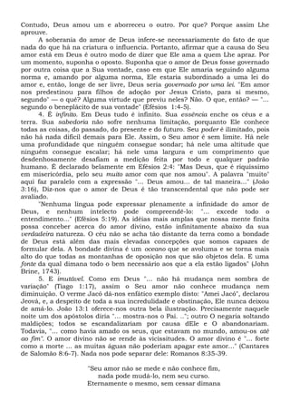 Contudo, Deus amou um e aborreceu o outro. Por que? Porque assim Lhe
aprouve.
A soberania do amor de Deus infere-se necessariamente do fato de que
nada do que há na criatura o influencia. Portanto, afirmar que a causa do Seu
amor está em Deus é outro modo de dizer que Ele ama a quem Lhe apraz. Por
um momento, suponha o oposto. Suponha que o amor de Deus fosse governado
por outra coisa que a Sua vontade, caso em que Ele amaria seguindo alguma
norma e, amando por alguma norma, Ele estaria subordinado a uma lei do
amor e, então, longe de ser livre, Deus seria governado por uma lei. "Em amor
nos predestinou para filhos de adoção por Jesus Cristo, para si mesmo,
segundo" — o quê? Alguma virtude que previu neles? Não. O que, então? — "...
segundo o beneplácito de sua vontade" (Efésios 1:4-5).
4. É infinito. Em Deus tudo é infinito. Sua essência enche os céus e a
terra. Sua sabedoria não sofre nenhuma limitação, porquanto Ele conhece
todas as coisas, do passado, do presente e do futuro. Seu poder é ilimitado, pois
não há nada difícil demais para Ele. Assim, o Seu amor é sem limite. Há nele
uma profundidade que ninguém consegue sondar; há nele uma altitude que
ninguém consegue escalar; há nele uma largura e um comprimento que
desdenhosamente desafiam a medição feita por todo e qualquer padrão
humano. É declarado belamente em Efésios 2:4: "Mas Deus, que é riquíssimo
em misericórdia, pelo seu muito amor com que nos amou". A palavra "muito"
aqui faz paralelo com a expressão "... Deus amou... de tal maneira..." (João
3:16), Diz-nos que o amor de Deus é tão transcendental que não pode ser
avaliado.
"Nenhuma língua pode expressar plenamente a infinidade do amor de
Deus, e nenhum intelecto pode compreendê-lo: "... excede todo o
entendimento..." (Efésios 5:19). As idéias mais amplas que nossa mente finita
possa conceber acerca do amor divino, estão infinitamente abaixo da sua
verdadeira natureza. O céu não se acha tão distante da terra como a bondade
de Deus está além das mais elevadas concepções que somos capazes de
formular dela. A bondade divina é um oceano que se avoluma e se torna mais
alto do que todas as montanhas de oposição nos que são objetos dela. E uma
fonte da qual dimana todo o bem necessário aos que a ela estão ligados" (John
Brine, 1743).
5. E imutável. Como em Deus "... não há mudança nem sombra de
variação" (Tiago 1:17), assim o Seu amor não conhece mudança nem
diminuição. O verme Jacó dá-nos enfático exemplo disto: "Amei Jacó", declarou
Jeová, e, a despeito de toda a sua incredulidade e obstinação, Ele nunca deixou
de amá-lo. João 13:1 oferece-nos outra bela ilustração. Precisamente naquele
noite um dos apóstolos diria "... mostra-nos o Pai. .."; outro O negaria soltando
maldições; todos se escandalizariam por causa dEle e O abandonariam.
Todavia, "... como havia amado os seus, que estavam no mundo, amou-os até
ao fim". O amor divino não se rende às vicissitudes. O amor divino é "... forte
como a morte ... as muitas águas não poderiam apagar este amor..." (Cantares
de Salomão 8:6-7). Nada nos pode separar dele: Romanos 8:35-39.
"Seu amor não se mede e não conhece fim,
nada pode mudá-lo, nem seu curso.
Eternamente o mesmo, sem cessar dimana
 