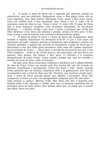 do manancial eterno."
6. É santo. O amor de Deus não é regulado por capricho, paixão ou
sentimento, mas por princípio. Exatamente como a Sua graça reina, não às
suas expensas, mas "pela justiça" (Romanos 5:21), assim o Seu amor nunca
entra em conflito com a Sua santidade. Que "Deus é luz" (1 João 1:5) se
menciona antes de dizer-se que "Deus é amor" (1 João 4:8). O amor de Deus
não é mera fraqueza boazinha, nem brandura efeminada. As Escrituras
declaram: "... o Senhor corrige o que ama, e açoita a qualquer que recebe por
filho" (Hebreus 12:6). Deus não tolerará o pecado, mesmo em Seu povo. O Seu
amor é puro, e não se mistura com nenhum sentimentalismo piegas.
7. É pleno de graça. O amor e o favor de Deus são inseparáveis. Esta
verdade é exposta claramente em Romanos 8:32-39. O que é esse amor, do
qual,nada nos pode -separar, percebe-se facilmente pelo propósito e alcance do
contexto imediato: é aquela boa vontade ou beneplácito e graça de Deus que O
determinou a dar Seu Filho pelos pecadores. Esse amor foi o poder impulsivo
da encarnação de Cristo: "... Deus amou o mundo de tal maneira que deu o seu
Filho unigênito..." (João 3:16). Cristo morreu, não para fazer com que Deus nos
amasse, mas porque Ele amava o Seu povo. O Calvário é a suprema
demonstração do amor divino. Leitor cristão, sempre que você for tentado a
duvidar do amor de Deus, volte ao Calvário.
Há aqui, pois, farta causa para confiança e paciência sob a aflição debaixo
da mão de Deus. Cristo era amado pelo Pai, porém Ele não foi eximido de
pobreza, humilhação e perseguição. Cristo teve fome e sede. Assim, quando
Cristo permitiu que os homens cuspissem nEle e O golpeassem, isso não foi
incompatível com o amor de Deus por Ele. Portanto, que nenhum cristão ques-
tione o amor de Deus quando passar por aflições e provações. Deus não
enriqueceu a Cristo na terra com prosperidade temporal, pois Ele não tinha "...
onde reclinar a cabeça" (Mateus 8:20). Mas Deus Lhe deu o Espírito sem
medida {João 3:34). Aprenda o cristão, pois, que as bênçãos espirituais são os
principais dons do amor divino. Que bênção saber que, ao passo que o mundo
nos odeia, Deus nos ama!
 