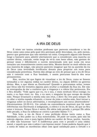 16
A IRA DE DEUS
É triste ver tantos cristãos professos que parecem considerar a ira de
Deus como uma coisa pela qual eles precisam pedir desculpas, ou, pelo menos,
parece que gostariam que não existisse tal coisa. Conquanto alguns não fossem
longe o bastante para admitir abertamente que a consideram uma mancha no
caráter divino, contudo, estão longe de vê-la com bons olhos, não gostam de
pensar nisso e dificilmente a ouvem mencionada sem que surja em seus
corações um ressentimento contra essa idéia. Mesmo dentre os mais sóbrios em
sua maneira de julgar, não poucos parecem imaginar que há na questão da ira
de Deus uma severidade terrificante demais para propiciar um tema para
consideração proveitosa. Outros dão abrigo ao erro de pensar que a ira de Deus
não é coerente com a Sua bondade, e assim procuram bani-la dos seus
pensamentos.
Sim, muitos há que fogem de visualizar a ira de Deus, como se fossem
intimados a ver alguma nódoa no caráter divino, ou algum defeito no governo
divino. Mas, o que dizem as Escrituras? Quando a procuramos nelas, vemos
que Deus não fez tentativa alguma para ocultar a realidade da Sua ira. Ele não
se envergonha de dar a conhecer que a vingança e a cólera Lhe pertencem. Eis
o Seu desafio: "Vede agora que eu, eu o sou, e mais nenhum Deus comigo; eu
mato, e eu faço viver; eu firo, e eu saro; e ninguém há que escape da minha
mão. Porque levantarei a minha mão aos céus, e direi: Eu vivo para sempre. Se
eu afiar a minha espada reluzente, e travar do juízo a minha mão, farei tornar a
vingança sobre os meus adversários, e recompensarei aos meus aborrecedores"
(Deuteronômio 32:39-41). Um estudo na concordância mostrará que há mais
referências nas Escrituras à indignação, à cólera e à ira de Deus, do que ao Seu
amor e ternura. Porque Deus é santo, Ele odeia todo pecado; e porque Ele odeia
todo pecado, a Sua ira inflama-se contra o pecador Salmo 7:11.
Pois bem, a ira de Deus é uma perfeição divina tanto como a Sua
fidelidade, o Seu poder ou a Sua misericórdia. Só pode ser assim, pois não há
mácula alguma, nem o mais ligeiro defeito no caráter de Deus, porém, haveria,
se nEle não houvesse "ira"! A indiferença para com o pecado é uma nódoa
moral, e aquele que não o odeia é um leproso moral. Como poderia Aquele que é
a soma de todas as excelências olhar com igual satisfação para a virtude e o
 