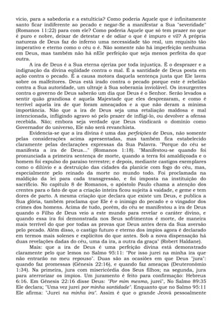 vício, para a sabedoria e a estultícia? Como poderia Aquele que é infinitamente
santo ficar indiferente ao pecado e negar-Se a manifestar a Sua "severidade"
(Romanos 11:22) para com ele? Como poderia Aquele que só tem prazer no que
é puro e nobre, deixar de detestar e de odiar o que é impuro e vil? A própria
natureza de Deus faz do inferno uma necessidade tão real, um requisito tão
imperativo e eterno como o céu o é. Não somente não há imperfeição nenhuma
em Deus, mas também não há nEle perfeição que seja menos perfeita do que
outra.
A ira de Deus é a Sua eterna ojeriza por toda injustiça. É o desprazer e a
indignação da divina eqüidade contra o mal. É a santidade de Deus posta em
ação contra o pecado. É a causa motora daquela sentença justa que Ele lavra
sobre os malfeitores. Deus está irado contra o pecado porque este é rebelião
contra a Sua autoridade, um ultraje à Sua soberania inviolável. Os insurgentes
contra o governo de Deus saberão um dia que Deus é o Senhor. Serão levados a
sentir quão grandiosa é aquela Majestade que eles desprezaram, e como é
terrível aquela ira de que foram ameaçados e a que não deram a mínima
importância. Não que a ira de Deus seja uma retaliação maldosa e mal
intencionada, infligindo agravo só pelo prazer de infligi-lo, ou devolver a ofensa
recebida. Não; embora seja verdade que Deus vindicará o domínio como
Governador do universo, Ele não será revanchista.
Evidencia-se que a ira divina é uma das perfeições de Deus, não somente
pelas considerações acima apresentadas, mas também fica estabelecido
claramente pelas declarações expressas da Sua Palavra. "Porque do céu se
manifesta a ira de Deus..." (Romanos 1:18). "Manifestou-se quando foi
pronunciada a primeira sentença de morte, quando a terra foi amaldiçoada e o
homem foi expulso do paraíso terrestre; e depois, mediante castigos exemplares
como o dilúvio e a destruição das cidades da planície com fogo do céu, mas,
especialmente pelo reinado da morte no mundo todo. Foi proclamada na
maldição da lei para cada transgressão, e foi imposta na instituição do
sacrifício. No capítulo 8 de Romanos, o apóstolo Paulo chama a atenção dos
crentes para o fato de que a criação inteira ficou sujeita à vaidade, e geme e tem
dores de parto. A mesma criação que declara que existe um Deus, e publica a
Sua glória, também proclama que Ele é o inimigo do pecado e o vingador dos
crimes dos homens. Acima de tudo, porém, do céu se manifestou a ira de Deus
quando o Filho de Deus veio a este mundo para revelar o caráter divino, e
quando essa ira foi demonstrada nos Seus sofrimentos é morte, de maneira
mais terrível do que por todas as provas que Deus antes dera da Sua aversão
pelo pecado. Além disso, o castigo futuro e eterno dos ímpios agora é declarado
em termos mais solenes e explícitos do que antes. Sob a nova dispensação há
duas revelações dadas do céu, uma da ira, a outra da graça" (Robert Haldane).
Mais: que a ira de Deus é uma perfeição divina está demonstrado
claramente pelo que lemos no Salmo 95:11: "Por isso jurei na minha ira que
não entrarão no meu repouso". Duas são as ocasiões em que Deus "jura":
quando faz promessas (Gênesis 22:16), e quando faz ameaças (Deuteronômio
1:34). Na primeira, jura com misericórdia dos Seus filhos; na segunda, jura
para aterrorizar os ímpios. Um juramento é feito para confirmação: Hebreus
6:16. Em Gênesis 22:16 disse Deus: "Por mim mesmo, jurei", No Salmo 89:35
Ele declara; "Uma vez jurei por minha santidade". Enquanto que no Salmo 95:11
Ele afirma: "Jurei na minha ira". Assim é que o grande Jeová pessoalmente
 