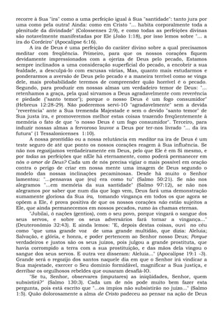 recorre à Sua "ira" como a uma perfeição igual à Sua "santidade": tanto jura por
uma como pela outra! Ainda: como em Cristo "... habita corporalmente toda a
plenitude da divindade" (Colossenses 2:9), e como todas as perfeições divinas
são notavelmente manifestadas por Ele (João 1:18), por isso lemos sobre "... a
ira do Cordeiro" (Apocalipse 6:16).
A ira de Deus é uma perfeição do caráter divino sobre a qual precisamos
meditar com freqüência. Primeiro, para que os nossos corações fiquem
devidamente impressionados com a ojeriza de Deus pelo pecado, Estamos
sempre inclinados a uma consideração superficial do pecado, a encobrir a sua
fealdade, a desculpá-lo com excusas várias, Mas, quanto mais estudarmos e
ponderarmos a aversão de Deus pelo pecado e a maneira terrível como se vinga
dele, mais probabilidade teremos de compreender quão horrível é o pecado.
Segundo, para produzir em nossas almas um verdadeiro temor de Deus: "...
retenhamos a graça, pela qual sirvamos a Deus agradavelmente com reverência
e piedade ("santo temor"); porque o nosso Deus é um fogo consumidor"
(Hebreus 12:28-29). Não poderemos servi-1O "agradavelmente" sem a devida
"reverência" ante a Sua tremenda Majestade e sem o devido "santo temor" de
Sua justa ira, e promoveremos melhor estas coisas trazendo freqüentemente à
memória o fato de que "o nosso Deus é um fogo consumidor". Terceiro, para
induzir nossas almas a fervoroso louvor a Deus por ter-nos livrado "... da ira
futura" (1 Tessalonicenses 1:10).
A nossa prontidão ou a nossa relutância em meditar na ira de Deus é um
teste seguro de até que ponto os nossos corações reagem à Sua influência. Se
não nos regozijamos verdadeiramente em Deus, pelo que Ele é em Si mesmo, e
por todas as perfeições que nEle há eternamente, como poderá permanecer em
nós o amor de Deus? Cada um de nós precisa vigiar o mais possível em oração
contra o perigo de criar em nossa mente uma imagem de Deus segundo o
modelo das nossas inclinações pecaminosas. Desde há muito o Senhor
lamentou: "...pensavas que (eu) era como tu" (Salmo 50:21). Se não nos
alegramos "...em memória da sua santidade" (Salmo 97:12), se não nos
alegramos por saber que num dia que logo vem, Deus fará uma demonstração
sumamente gloriosa da Sua ira, tomando vingança em todos os que agora se
opõem a Ele, é prova positiva de que os nossos corações não estão sujeitos a
Ele, que ainda permanecemos em nossos pecados, rumo às chamas eternas.
"Jubilai, ó nações (gentios), com o seu povo, porque vingará o sangue dos
seus servos, e sobre os seus adversários fará tornar a vingança..."
(Deuteronômio 32:43). E ainda lemos: "E, depois destas coisas, ouvi no céu
como "que uma grande voz de uma grande multidão, que dizia: Aleluia;
Salvação, e glória, e honra, e poder pertencem ao Senhor nosso Deus; Porque
verdadeiros e justos são os seus juízos, pois julgou a grande prostituta, que
havia corrompido a terra com a sua prostituição, e das mãos dela vingou o
sangue dos seus servos. E outra vez disseram: Aleluia..." (Apocalipse 19:1 -3).
Grande será o regozijo dos santos naquele dia em que o Senhor irá vindicar a
Sua majestade, exercer o Seu domínio formidável, magnificar a Sua justiça, e
derribar os orgulhosos rebeldes que ousaram desafiá-lO.
"Se tu, Senhor, observares (imputares) as iniqüidades, Senhor, quem
subsistirá?" (Salmo 130:3). Cada um de nós pode muito bem fazer esta
pergunta, pois está escrito que "...os ímpios não subsistirão no juízo..." (Salmo
1:5). Quão dolorosamente a alma de Cristo padeceu ao pensar na ação de Deus
 