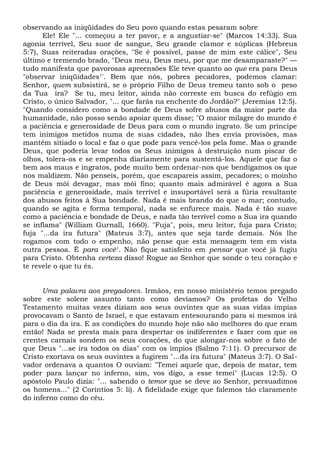 observando as iniqüidades do Seu povo quando estas pesaram sobre
Ele! Ele "... começou a ter pavor, e a angustiar-se" (Marcos 14:33). Sua
agonia terrível, Seu suor de sangue, Seu grande clamor e súplicas (Hebreus
5:7), Suas reiteradas orações, "Se é possível, passe de mim este cálice", Seu
último e tremendo brado, "Deus meu, Deus meu, por que me desamparaste?" —
tudo manifesta que pavorosas apreensões Ele teve quanto ao que era para Deus
"observar iniqüidades1
'. Bem que nós, pobres pecadores, podemos clamar:
Senhor, quem subsistirá, se o próprio Filho de Deus tremeu tanto sob o peso
da Tua ira? Se tu, meu leitor, ainda não correste em busca do refúgio em
Cristo, o único Salvador, "... que farás na enchente do Jordão?" (Jeremias 12:5).
"Quando considero como a bondade de Deus sofre abusos da maior parte da
humanidade, não posso senão apoiar quem disse; "O maior milagre do mundo é
a paciência e generosidade de Deus para com o mundo ingrato. Se um príncipe
tem inimigos metidos numa de suas cidades, não lhes envia provisões, mas
mantém sitiado o local e faz o que pode para vencê-los pela fome. Mas o grande
Deus, que poderia levar todos os Seus inimigos à destruição num piscar de
olhos, tolera-os e se empenha diariamente para sustentá-los. Aquele que faz o
bem aos maus e ingratos, pode muito bem ordenar-nos que bendigamos os que
nos maldizem. Não penseis, porém, que escapareis assim, pecadores; o moinho
de Deus mói devagar, mas mói fino; quanto mais admirável é agora a Sua
paciência e generosidade, mais terrível e insuportável será a fúria resultante
dos abusos feitos à Sua bondade. Nada é mais brando do que o mar; contudo,
quando se agita e forma temporal, nada se enfurece mais. Nada é tão suave
como a paciência e bondade de Deus, e nada tão terrível como a Sua ira quando
se inflama" (William Gurnall, 1660). "Fuja", pois, meu leitor, fuja para Cristo;
fuja "...da ira futura" (Mateus 3:7), antes que seja tarde demais. Nós lhe
rogamos com todo o empenho, não pense que esta mensagem tem em vista
outra pessoa. É para você1
. Não fique satisfeito em pensar que você já fugiu
para Cristo. Obtenha certeza disso! Rogue ao Senhor que sonde o teu coração e
te revele o que tu és.
Uma palavra aos pregadores. Irmãos, em nosso ministério temos pregado
sobre este solene assunto tanto como devíamos? Os profetas do Velho
Testamento muitas vezes diziam aos seus ouvintes que as suas vidas ímpias
provocavam o Santo de Israel, e que estavam entesourando para si mesmos irá
para o dia da ira. E as condições do mundo hoje não são melhores do que eram
então! Nada se presta mais para despertar os indiferentes e fazer com que os
crentes carnais sondem os seus corações, do que alongar-nos sobre o fato de
que Deus "...se ira todos os dias" com os ímpios (Salmo 7:11). O precursor de
Cristo exortava os seus ouvintes a fugirem "...da ira futura" (Mateus 3:7). O Sal-
vador ordenava a quantos O ouviam: "Temei aquele que, depois de matar, tem
poder para lançar no inferno, sim, vos digo, a esse temei" (Lucas 12:5). O
apóstolo Paulo dizia: "... sabendo o temor que se deve ao Senhor, persuadimos
os homens..." (2 Coríntios 5: li). A fidelidade exige que falemos tão claramente
do inferno como do céu.
 