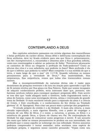 17
CONTEMPLANDO A DEUS
Nos capítulos anteriores passamos em revista algumas das maravilhosas
e belas perfeições do caráter divino. Dessa débil e defeituosa contemplação dos
Seus atributos, deve ter ficado evidente para nós que Deus é, primeiramente,
um Ser incompreensível, e, encantados e absortos ante a Sua grandeza infinita,
vemo-nos constrangidos a adotar as palavras de Sofar: "Porventura alcançarás
os caminhos de Deus ou chegarás à perfeição do Todo-poderoso? Como as
alturas dos céus é a sua sabedoria; que poderás tu fazer? Mais profunda é ela
do que o inferno; que poderás tu saber? Mais comprida é a sua medida do que a
terra, e mais larga do que o mar" (Jó 11:7-9). Quando volvemos os nossos
pensamentos para a eternidade de Deus,^ Sua imaterialidade, Sua
onipresença, Sua onipotência, vemos que todas elas transcendem nossas
mentes.
Mas a incompreensibilidade da natureza divina não é razão para
desistirmos da pesquisa reverente e da luta em oração para apreender o que Ele
de Si mesmo revelou por Sua graça em Sua Palavra. Dado que somos incapazes
de adquirir conhecimento perfeito, seria insensato dizer que, portanto, não
faremos nenhum esforço para conseguir qualquer proporção dEle. Com acerto
se tem dito que "nada alargará tanto o intelecto, nada engrandecerá tanto a
alma do homem, como uma investigação devota, zelosa e continuada do grande
tema da Deidade. O mais excelente estudo para a expansão da alma é a ciência
de Cristo, e Este crucificado, e o conhecimento do Ser divino na Trindade
gloriosa" (C. H. Spurgeon). Para citar um pouco mais o príncipe dos pregadores:
"O estudo próprio do cristão é o da Deidade. A mais alta ciência, a mais
elevada especulação, a mais vigorosa filosofia, com o poder de empolgar a
atenção de um filho de Deus, é o nome, a natureza, a pessoa, os feitos e a
existência do grande Deus, a Quem ele chama seu Pai. Na contemplação da
Deidade há algo capaz de comunicar sumo progresso à mente. É um assunto
tão vasto que todos os nossos pensamentos se perdem em sua imensidade; tão
profundo que o nosso orgulho se submerge em sua infinidade. Outros assuntos
podemos compreender e tentar assimilar; neles sentimos uma espécie de
satisfação própria, e seguimos nosso caminho pensando: "Vejam como sou
 