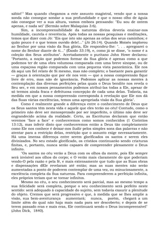 sábio!11
Mas quando chegamos a este assunto magistral, vendo que a nossa
sonda não consegue sondar a sua profundidade e que o nosso olho de águia
não consegue ver a sua altura, vamos embora pensando: "Eu sou de ontem
apenas, e nada sei" (Sermão sobre Malaquias 3:6).
Sim, a incompreensibilidade da natureza divina deveria ensinar-nos
humildade, cautela e reverência. Após todas as nossas pesquisas e meditações,
temos que dizer com Jó: "Eis que isto são apenas as orlas dos seus caminhos; e
quão pouco é o que temos ouvido dele!..." (Jó 26:14). Quando Moisés implorou
ao Senhor por uma visão da Sua glória, Ele respondeu-lhe: ". . . apregoarei o
nome do Senhor diante de ti..." (Êxodo 33:19), e, como já se disse, "o nome é a
coleção dos Seus atributos". Acertadamente o puritano John Howe declarou:
"Portanto, a noção que podemos formar da Sua glória é apenas como a que
podemos ter de uma obra volumosa comparada com uma breve sinopse, ou de
uma espaçosa região comparada com uma pequena vista panorâmica. Ele nos
dá aqui um fiel relato de Si mesmo, mas não completo; o bastante para garantir
— graças à orientação que por ele nos vem — que a nossa compreensão fique
livre de erro, mas não de ignorância. Podemos aplicar as nossas mentes à
contemplação das diversas perfeições pelas quais o Deus bendito nos revela o
Seu ser, e em nossos pensamentos podemos atribuí-las todas a Ele, apesar de
só termos ainda fraca e defeituosa concepção de cada uma delas. Todavia, na
medida em que a nossa compreensão corresponda à revelação que Ele nos dá
das Suas várias excelências, temos uma apropriada visão da Sua glória".
Como é realmente grande a diferença entre o conhecimento de Deus que
os Seus santos têm nesta vida e aquele que eles terão no céu! Contudo, como o
primeiro não deve ser menosprezado por ser imperfeito, o último não deve ser
engrandecido acima da realidade. Certo, as Escrituras declaram que então
veremos "face a face" e conheceremos como somos conhecidos (1 Coríntios
13:12), mas inferir disto que conheceremos então a Deus tão completamente
como Ele nos conhece é deixar-nos iludir pelos simples sons das palavras e não
atentar para a restrição delas, restrição que o assunto exige necessariamente.
Há uma imensa diferença entre serem glorificados os santos e serem eles
divinizados. No seu estado glorificado, os cristãos continuarão sendo criaturas
finitas, e, portanto, nunca serão capazes de compreender plenamente o Deus
infinito.
"Os santos no céu verão a Deus com os olhos da mente, pois Ele sempre
será invisível aos olhos do corpo; e O verão mais claramente do que poderiam
vendo-O pela razão e pela fé, e mais extensamente que tudo que as Suas obras
e dispensações dEle revelaram até então; mas as suas mentes não serão
aumentadas a ponto de poderem contemplar de uma vez, ou minuciosamente, a
excelência completa da Sua natureza. Para compreenderem a perfeição infinita,
eles próprios teriam que se tornar infinitos.
Mesmo no céu, o seu conhecimento será parcial, mas ao mesmo tempo a
sua felicidade será completa, porque o seu conhecimento será perfeito neste
sentido: será adequado à capacidade do sujeito, sem todavia exaurir a plenitude
do objeto. Cremos que será progressivo e que, à medida que se lhes amplie a
visão, sua bem-aventurança aumentará; nunca, porém, chegará a um
limite além do qual não haja mais nada para ser descoberto; e depois de se
terem passado eras e mais eras, Ele continuará sendo o Deus incompreensível"
(John Dick, 1840).
 