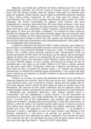 Segundo, um exame das perfeições de Deus mostrará que Ele é um Ser
absolutamente suficiente. É-o em Si e para Si mesmo. Como o primeiro dos
seres, Ele não precisa receber nada de outrem, nem pode ser limitado pelo
poder de ninguém. Sendo infinito, possui todas as perfeições possíveis. Quando
o Deus triúno existia totalmente só, Ele era tudo para Si próprio. Seu
entendimento, Seu amor, Suas energias encontravam nEle mesmo um objeto
adequado. Se tivesse necessidade de alguma coisa externa, não seria
independente e, portanto, não seria Deus. Ele criou todas as coisas, e isso "para
ele" (Colossenses 1:16); todavia, não para preencher alguma lacuna, mas para
poder comunicar vida e felicidade a anjos e homens e permitir-lhes a visão da
Sua glória. Ê certo que Ele exige a lealdade e os serviços de Suas criaturas
dotadas de inteligência, mas não extrai benefício algum das suas funções; toda
a vantagem redunda em favor delas mesmas: Jó 22:2-3. Ele faz uso de meios e
instrumentos para realizar os Seus fins; não, porém, por deficiência de poder,
mas muitas vezes para demonstrar mais extraordinariamente o Seu poder atra-
vés da fragilidade dos instrumentos.
A absoluta suficiência de Deus faz dEle o objeto supremo, que sempre se
há de buscar. A verdadeira felicidade consiste unicamente em fruir a Deus. Seu
favor é vida, e Sua amorável bondade é mais que a vida. "A minha porção é o
Senhor, diz a minha alma; portanto esperarei nele" (Lamentações 3:24). As
nossas percepções do Seu amor, da Sua graça, da Sua glória, são os principais
objetos do desejo dos santos e os mananciais da sua mais elevada satisfação.
"Muitos dizem: quem nos mostrará o bem? Senhor, exalta sobre nós a luz do
teu rosto. Puseste alegria. no meu coração, mais do que no tempo em que se
multiplicaram o seu trigo e o seu vinho" (Salmo 4:6-7). Sim, o cristão, quando
em são juízo, pode dizer: "Porquanto, ainda que a figueira não floresça, nem
haja fruto na vide; o produto da oliveira minta, e os campos não produzam
mantimento; as ovelhas da malhada sejam arrebatadas, e nos currais não haja
vacas: todavia eu me alegrarei no Senhor; exultarei no Deus da minha salvação"
(Habacuque 3:17-18).
Terceiro, ao se fazer um exame das perfeições de Deus, vê-se que Ele é o
Soberano Supremo do universo. Tem-se dito com acerto que, "Nenhum domínio
é tão absoluto como o que se funda na criação. Aquele que bem podia não ter
feito coisa alguma, tinha o direito de fazer todas as coisas de acordo com o Seu
beneplácito. No exercício do Seu poder indomável, Ele fez algumas partes da
criação simples matéria inanimada, de textura mais grosseira ou mais refinada,
e distinguida por qualidades diferentes, mas sempre matéria inerte e
inconsciente. Ele deu organização a outras partes, e as fez suscetíveis de
crescimento e expansão, mas ainda destituídas de vida no sentido próprio do
termo. A outras não só deu organização, mas também vida consciente, os
órgãos dos sentidos, e energia para auto-motivação. A estas Ele acrescentou, no
homem, o dom da razão e um espírito imortal, pelos quais o homem se junta a
uma ordem mais elevada de seres localizados nas regiões superiores. Sobre o
mundo que criou, Ele empunha o cetro da onipotência. "... eu bendisse o
Altíssimo, e louvei, e glorifiquei ao que vive para sempre, cujo domínio é um
domínio sempiterno, e cujo reino é de geração em geração. E todos os
moradores da terra são reputados em nada; e segundo a sua vontade ele opera
com o exército do céu e os moradores da terra: não há quem possa estorvar a
sua mão e lhe diga: Que fazes? — Daniel 4:34-35" (John Dick).
 
