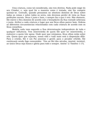 Uma criatura, como tal considerada, não tem direitos. Nada pode exigir do
seu Criador; e, seja qual for a maneira como é tratada, não lhe compete
queixar-se. Contudo, quando pensamos no absoluto domínio de Deus sobre
todas as coisas e sobre todos os seres, não devemos perder de vista as Suas
perfeições morais. Deus é justo e bom, e sempre faz o que é reto. Não obstante,
Ele exerce o Seu domínio de acordo com o beneplácito da Sua vontade soberana
e justa. Atribui a cada criatura o lugar que aos Seus olhos parece bom. Ordena
as diferentes circunstâncias relacionadas com cada criatura de acordo com os
Seus conselhos.
Modela cada vaso segundo a Sua determinação independente de toda e
qualquer influência. Tem misericórdia de quem Ele quer ter misericórdia, e
endurece a quem Lhe apraz. Onde quer que estejamos, Seus olhos estão sobre
nós. Quem quer que sejamos, nossa vida e tudo mais está à disposição dEle.
Para o cristão, Ele é um Pai amoroso e gentil; para o pecador rebelde, Ele
continuará sendo fogo consumidor. "Ora ao Rei dos séculos, imortal, invisível,
ao único Deus seja honra e glória para todo o sempre. Amém" (1 Timóteo 1:17).
 