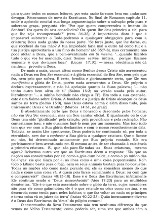 para quase todos os nossos leitores; por esta razão faremos bem em andarmos
devagar. Recorramos de novo às Escrituras. No final de Romanos capítulo 11,
onde o apóstolo conclui sua longa argumentação sobre a salvação pela pura e
soberana graça, pergunta ele: "Por que quem compreendeu o intento do
Senhor? Ou quem foi seu conselheiro? Ou quem lhe deu primeiro a ele, para
que lhe seja recompensado?" (vers. 34-35). A importância disto é que é
impossível submeter o Todo-poderoso a quaisquer obrigações para com a
criatura; Deus nada ganha da nossa parte. "Se fores justo, que lhe darás, ou
que receberá da tua mão? A tua impiedade faria mal a outro tal como tu; e a
tua justiça aproveitaria a um filho do homem" (Jó 35:7-8), mas certamente não
pode afetar a Deus, que é bem-aventurado em Si mesmo. "...quando fizerdes
tudo o que vos for mandado, dizei: Somos servos inúteis, porque fizemos
somente o que devíamos fazer" (Lucas 17:10) — nossa obediência não dá
nenhum proveito a Deus.
De mais a mais, vamos além: nosso Senhor Jesus Cristo não acrescentou
nada a Deus em Seu Ser essencial e à glória essencial do Seu Ser, nem pelo que
fez, nem pelo que sofreu. É certo, bendita e gloriosamente certo, que Ele nos
manifestou a glória de Deus, porém nada acrescentou a Deus. Ele próprio o
declara expressamente, e não há apelação quanto às Suas palavra.; "... não
tenho outro bem além de ti" (Salmo 16:2; na versão usada pelo autor,
literalmente: "... a minha bondade não chega a Ti"). Em toda a sua extensão,
este é um Salmo sobre Cristo. A bondade e a justiça de Cristo alcançou os Seus
santos na terra (Salmo 16:3), mas Deus estava acima e além disso tudo, pois
unicamente Deus é "o Bendito" (Marcos 14:61, no grego).
É absolutamente certo que Deus é honrado e desonrado pelos homens;
não em Seu Ser essencial, mas em Seu caráter oficial. É igualmente certo que
Deus tem sido "glorificado" pela criação, pela providência e pela redenção. Não
contestamos isso, e não ousamos fazê-lo nem por um momento. Mas isso tudo
tem que ver com a Sua glória declarativa e com o nosso reconhecimento dela.
Todavia, se assim Lhe aprouvesse, Deus poderia ter continuado só, por toda a
eternidade, sem dar a conhecer a Sua glória a qualquer criatura. Que o fizesse
ou não, foi determinado unicamente por Sua própria vontade. Ele era
perfeitamente bem-aventurado em Si mesmo antes de ser chamada à existência
a primeira criatura. E, que são para Ele todas as Suas criaturas, mesmo
agora? Deixemos outra vez que as Escrituras dêem a resposta: "Eis que as
nações são consideradas por ele como a gola dum balde, e como o pó miúdo das
balanças: eis que lança por ai as ilhas como a uma coisa pequeníssima. Nem
todo o Líbano basta para o fogo, nem os seus animais bastam para holocaustos.
Todas as nações são como nada perante ele; ele as considera menos do que
nada e como uma coisa vã. A quem pois fareis semelhante a Deus: ou com que
o comparareis?" (Isaías 40:15-18). Esse é o Deus das Escrituras; infelizmente
Ele continua sendo o "Deus desconhecido" (Atos 17:23) para as multidões
desatentas. "Ele é o que está assentado sobre o globo da terra, cujos moradores
são para ele como gafanhotos; ele é o que estende os céus como cortina, e os
desenrola como tenda para neles habitar; o que faz voltar ao nada os príncipes
e torna coisa vã os juízes da terra" (Isaías 40.22-23). Quão imensamente diverso
é o Deus das Escrituras do "deus" do púlpito comum!
O testemunho do Novo Testamento não tem nenhuma diferença do que
vemos no Velho Testamento; como poderia ser, uma vez que ambos têm o
 
