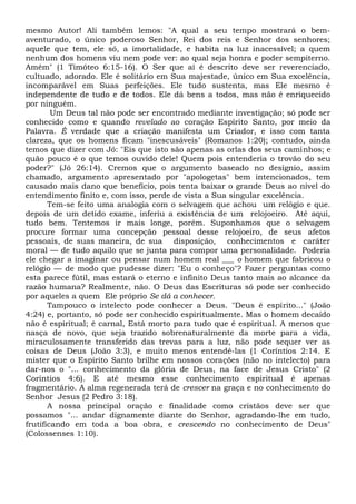 mesmo Autor! Ali também lemos: "A qual a seu tempo mostrará o bem-
aventurado, o único poderoso Senhor, Rei dos reis e Senhor dos senhores;
aquele que tem, ele só, a imortalidade, e habita na luz inacessível; a quem
nenhum dos homens viu nem pode ver: ao qual seja honra e poder sempiterno.
Amém" (1 Timóteo 6:15-16). O Ser que aí é descrito deve ser reverenciado,
cultuado, adorado. Ele é solitário em Sua majestade, único em Sua excelência,
incomparável em Suas perfeições. Ele tudo sustenta, mas Ele mesmo é
independente de tudo e de todos. Ele dá bens a todos, mas não é enriquecido
por ninguém.
Um Deus tal não pode ser encontrado mediante investigação; só pode ser
conhecido como e quando revelado ao coração Espírito Santo, por meio da
Palavra. É verdade que a criação manifesta um Criador, e isso com tanta
clareza, que os homens ficam "inescusáveis" (Romanos 1:20); contudo, ainda
temos que dizer com Jó: "Eis que isto são apenas as orlas dos seus caminhos; e
quão pouco é o que temos ouvido dele! Quem pois entenderia o trovão do seu
poder?" (Jó 26:14). Cremos que o argumento baseado no desígnio, assim
chamado, argumento apresentado por "apologetas" bem intencionados, tem
causado mais dano que benefício, pois tenta baixar o grande Deus ao nível do
entendimento finito e, com isso, perde de vista a Sua singular excelência.
Tem-se feito uma analogia com o selvagem que achou um relógio e que.
depois de um detido exame, inferiu a existência de um relojoeiro. Até aqui,
tudo bem. Tentemos ir mais longe, porém. Suponhamos que o selvagem
procure formar uma concepção pessoal desse relojoeiro, de seus afetos
pessoais, de suas maneira, de sua disposição, conhecimentos e caráter
moral — de tudo aquilo que se junta para compor uma personalidade. Poderia
ele chegar a imaginar ou pensar num homem real ___ o homem que fabricou o
relógio — de modo que pudesse dizer: "Eu o conheço"? Fazer perguntas como
esta parece fútil, mas estará o eterno e infinito Deus tanto mais ao alcance da
razão humana? Realmente, não. O Deus das Escrituras só pode ser conhecido
por aqueles a quem Ele próprio Se dá a conhecer.
Tampouco o intelecto pode conhecer a Deus. "Deus é espírito..." (João
4:24) e, portanto, só pode ser conhecido espiritualmente. Mas o homem decaído
não é espiritual; é carnal, Está morto para tudo que é espiritual. A menos que
nasça de novo, que seja trazido sobrenaturalmente da morte para a vida,
miraculosamente transferido das trevas para a luz, não pode sequer ver as
coisas de Deus (João 3:3), e muito menos entendê-las (1 Coríntios 2:14. E
mister que o Espírito Santo brilhe em nossos corações (não no intelecto) para
dar-nos o "... conhecimento da glória de Deus, na face de Jesus Cristo" (2
Coríntios 4:6). E até mesmo esse conhecimento espiritual é apenas
fragmentário. A alma regenerada terá de crescer na graça e no conhecimento do
Senhor Jesus (2 Pedro 3:18).
A nossa principal oração e finalidade como cristãos deve ser que
possamos "... andar dignamente diante do Senhor, agradando-lhe em tudo,
frutificando em toda a boa obra, e crescendo no conhecimento de Deus"
(Colossenses 1:10).
 