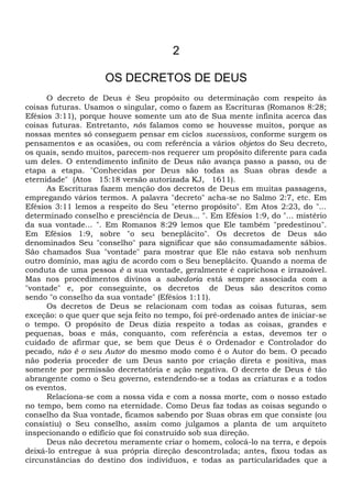 2
OS DECRETOS DE DEUS
O decreto de Deus é Seu propósito ou determinação com respeito às
coisas futuras. Usamos o singular, como o fazem as Escrituras (Romanos 8:28;
Efésios 3:11), porque houve somente um ato de Sua mente infinita acerca das
coisas futuras. Entretanto, nós falamos como se houvesse muitos, porque as
nossas mentes só conseguem pensar em ciclos sucessivos, conforme surgem os
pensamentos e as ocasiões, ou com referência a vários objetos do Seu decreto,
os quais, sendo muitos, parecem-nos requerer um propósito diferente para cada
um deles. O entendimento infinito de Deus não avança passo a passo, ou de
etapa a etapa. "Conhecidas por Deus são todas as Suas obras desde a
eternidade" (Atos 15:18 versão autorizada KJ, 1611).
As Escrituras fazem menção dos decretos de Deus em muitas passagens,
empregando vários termos. A palavra "decreto" acha-se no Salmo 2:7, etc. Em
Efésios 3:11 lemos a respeito do Seu "eterno propósito". Em Atos 2:23, do "...
determinado conselho e presciência de Deus... ". Em Efésios 1:9, do "... mistério
da sua vontade... ". Em Romanos 8:29 lemos que Ele também "predestinou".
Em Efésios 1:9, sobre "o seu beneplácito". Os decretos de Deus são
denominados Seu "conselho" para significar que são consumadamente sábios.
São chamados Sua "vontade" para mostrar que Ele não estava sob nenhum
outro domínio, mas agiu de acordo com o Seu beneplácito. Quando a norma de
conduta de uma pessoa é a sua vontade, geralmente é caprichosa e irrazoável.
Mas nos procedimentos divinos a sabedoria está sempre associada com a
"vontade" e, por conseguinte, os decretos de Deus são descritos como
sendo "o conselho da sua vontade" (Efésios 1:11).
Os decretos de Deus se relacionam com todas as coisas futuras, sem
exceção: o que quer que seja feito no tempo, foi pré-ordenado antes de iniciar-se
o tempo. O propósito de Deus dizia respeito a todas as coisas, grandes e
pequenas, boas e más, conquanto, com referência a estas, devemos ter o
cuidado de afirmar que, se bem que Deus é o Ordenador e Controlador do
pecado, não é o seu Autor do mesmo modo como é o Autor do bem. O pecado
não poderia proceder de um Deus santo por criação direta e positiva, mas
somente por permissão decretatória e ação negativa. O decreto de Deus é tão
abrangente como o Seu governo, estendendo-se a todas as criaturas e a todos
os eventos.
Relaciona-se com a nossa vida e com a nossa morte, com o nosso estado
no tempo, bem como na eternidade. Como Deus faz todas as coisas segundo o
conselho da Sua vontade, ficamos sabendo por Suas obras em que consiste (ou
consistiu) o Seu conselho, assim como julgamos a planta de um arquiteto
inspecionando o edifício que foi construído sob sua direção.
Deus não decretou meramente criar o homem, colocá-lo na terra, e depois
deixá-lo entregue à sua própria direção descontrolada; antes, fixou todas as
circunstâncias do destino dos indivíduos, e todas as particularidades que a
 