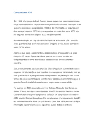 Computadores ADN
Em 1965, o fundador da Intel, Gordon Moore, previu que os processadores e
chips iriam dobrar suas capacidades num período de dois anos. Isso quer dizer
que um processador que processe 1000 bits de informação por segundo, em
dois anos processaria 2000 bits por segundo e em mais dois anos, 4000 bits
por segundo e dois anos depois, 8000 bits por segundo.
Ao mesmo tempo, um chip de memória capaz de armazenar 1GB , em dois
anos, guardaria 2GB e em mais dois anos chegaria a 4GB. Isso é conhecido
como Lei de Moore.
Acontece que esse crescimento na capacidade de processadores e chips
chegou a 18 meses. Isso é excelente, porque em um ano e meio, um
computador top de linha dobraria sua capacidade de processamento e
memória.
Mas, eventualmente, os atuais chips de silício chegariam a um limite físico de
espaço e miniaturização, o que impediria o avanço dessa capacidade. Isso fez
com que cientistas e pesquisadores começassem a se preocupar com outras
formas de processamento para permitir maior capacidade em menor espaço e
que não fosse limitado fisicamente como os processadores de silício.
Foi quando em 1994, inspirado pelo livro Biologia Molecular dos Genes, de
James Watson, um dos codescobridores do ADN, o cientista da computação
Leonard Adleman sugeriu ser possível construir um computador baseado no
ADN, o Ácido Desoxirribonucleico. Ele percebeu que o funcionamento do ADN
era muito semelhante ao de um processador, pois nele seria possível carregar
informação e gerar informações a partir de outros dados de entrada.
 