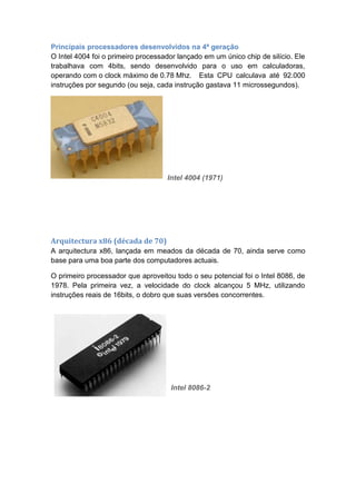 Principais processadores desenvolvidos na 4ª geração
O Intel 4004 foi o primeiro processador lançado em um único chip de silício. Ele
trabalhava com 4bits, sendo desenvolvido para o uso em calculadoras,
operando com o clock máximo de 0.78 Mhz. Esta CPU calculava até 92.000
instruções por segundo (ou seja, cada instrução gastava 11 microssegundos).
Intel 4004 (1971)
Arquitectura x86 (década de 70)
A arquitectura x86, lançada em meados da década de 70, ainda serve como
base para uma boa parte dos computadores actuais.
O primeiro processador que aproveitou todo o seu potencial foi o Intel 8086, de
1978. Pela primeira vez, a velocidade do clock alcançou 5 MHz, utilizando
instruções reais de 16bits, o dobro que suas versões concorrentes.
Intel 8086-2
 