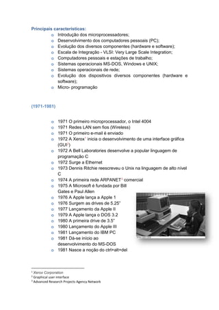 Principais características:
o Introdução dos microprocessadores;
o Desenvolvimento dos computadores pessoais (PC);
o Evolução dos diversos componentes (hardware e software);
o Escala de Integração - VLSI: Very Large Scale Integration;
o Computadores pessoais e estações de trabalho;
o Sistemas operacionais MS-DOS, Windows e UNIX;
o Sistemas operacionais de rede;
o Evolução dos dispositivos diversos componentes (hardware e
software);
o Micro- programação
(1971-1981)
o 1971 O primeiro microprocessador, o Intel 4004
o 1971 Redes LAN sem fios (Wireless)
o 1971 O primeiro e-mail é enviado
o 1972 A Xerox1 inicia o desenvolvimento de uma interface gráfica
(GUI2)
o 1972 A Bell Laboratories desenvolve a popular linguagem de
programação C
o 1972 Surge a Ethernet
o 1973 Dennis Ritchie reescreveu o Unix na linguagem de alto nível
C
o 1974 A primeira rede ARPANET3 comercial
o 1975 A Microsoft é fundada por Bill
Gates e Paul Allen
o 1976 A Apple lança a Apple 1
o 1976 Surgem as drives de 5.25”
o 1977 Lançamento da Apple II
o 1979 A Apple lança o DOS 3.2
o 1980 A primeira drive de 3.5”
o 1980 Lançamento do Apple III
o 1981 Lançamento do IBM PC
o 1981 Dá-se início ao
desenvolvimento do MS-DOS
o 1981 Nasce a noção do ctrl+alt+del
1
Xerox Corporation
2
Graphical user interface
3
Advanced Research Projects Agency Network
 