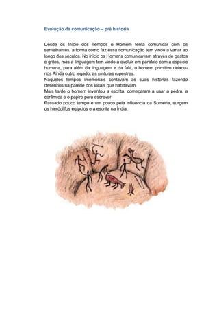 Evolução da comunicação – pré historia
Desde os Inicio dos Tempos o Homem tenta comunicar com os
semelhantes, a forma como faz essa comunicação tem vindo a variar ao
longo dos seculos. No inicio os Homens comunicavam através de gestos
e gritos, mas a linguagem tem vindo a evoluir em paralelo com a espécie
humana, para além da linguagem e da fala, o homem primitivo deixou-
nos Ainda outro legado, as pinturas rupestres.
Naqueles tempos imemoriais contavam as suas historias fazendo
desenhos na parede dos locais que habitavam.
Mais tarde o homem inventou a escrita, começaram a usar a pedra, a
cerâmica e o papiro para escrever.
Passado pouco tempo e um pouco pela influencia da Suméria, surgem
os hieróglifos egípcios e a escrita na Índia.
 