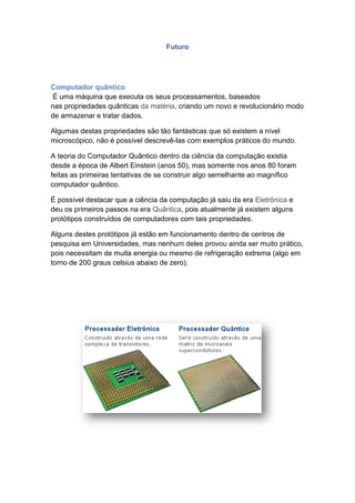 Futuro
Computador quântico
É uma máquina que executa os seus processamentos, baseados
nas propriedades quânticas da matéria, criando um novo e revolucionário modo
de armazenar e tratar dados.
Algumas destas propriedades são tão fantásticas que só existem a nível
microscópico, não é possível descrevê-las com exemplos práticos do mundo.
A teoria do Computador Quântico dentro da ciência da computação existia
desde a época de Albert Einstein (anos 50), mas somente nos anos 80 foram
feitas as primeiras tentativas de se construir algo semelhante ao magnífico
computador quântico.
É possível destacar que a ciência da computação já saiu da era Eletrônica e
deu os primeiros passos na era Quântica, pois atualmente já existem alguns
protótipos construídos de computadores com tais propriedades.
Alguns destes protótipos já estão em funcionamento dentro de centros de
pesquisa em Universidades, mas nenhum deles provou ainda ser muito prático,
pois necessitam de muita energia ou mesmo de refrigeração extrema (algo em
torno de 200 graus celsius abaixo de zero).
 