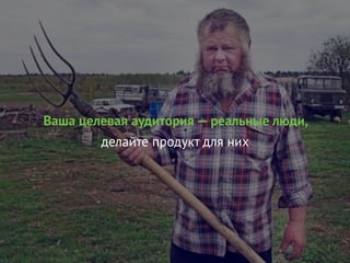 Ваша целевая аудитория — реальные люди,
делайте продукт для них
 