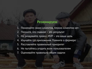 Резюмируем
1. Понимайте своих клиентов, плохих клиентов нет
2. Помните, что главное – это результат
3. Не раздувайте проект. MVP – это ваша цель
4. Изучайте ЦА приложения. Помните о фермере
5. Расставляйте правильный приоритет
6. Не пытайтесь угодить всем пользователям
7. Оценивайте правильно объем задачи
 