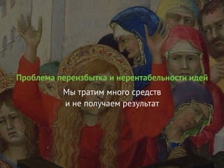 Проблема переизбытка и нерентабельности идей
Мы тратим много средств
и не получаем результат
 
