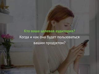 Кто ваша целевая аудитория?
Когда и как она будет пользоваться
вашим продуктом?
 