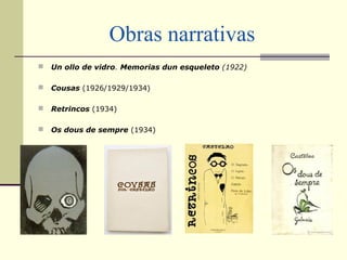 Obras narrativas
 Un ollo de vidro. Memorias dun esqueleto (1922)
 Cousas (1926/1929/1934)
 Retrincos (1934)
 Os dous de sempre (1934)
 