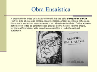 Obra Ensaística
A produción en prosa de Castelao complétase coa obra Sempre en Galiza
(1994). Esta obra é una compilación de ensaios, artigos de viaxes, reflexións,
discursos e memorias, que condensa o seu ideario nacionalista. Galiza aparece
definida con todas as características propias dunha nación: idioma propio,
territorio diferenciado, vida económica específica e tradición cultural
autóctona.
 
