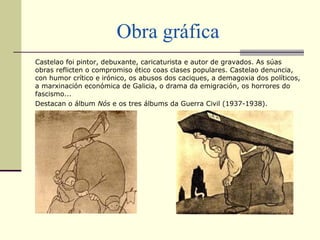 Obra gráfica
Castelao foi pintor, debuxante, caricaturista e autor de gravados. As súas
obras reflicten o compromiso ético coas clases populares. Castelao denuncia,
con humor crítico e irónico, os abusos dos caciques, a demagoxia dos políticos,
a marxinación económica de Galicia, o drama da emigración, os horrores do
fascismo...
Destacan o álbum Nós e os tres álbums da Guerra Civil (1937-1938).
 