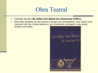 Obra Teatral
 Castelao escribiu Os vellos non deben de namorarse (1941).
 Esta obra divídese en tres lances e temas moi semellantes: tres vellos ricos
namoran de tres mozas pobres e, por intentaren conseguir o seu amor,
acaban morrendo.
 