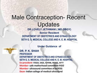 Male Contraception- Recent
Updates
DR.LOVELY JETHWANI ( MD.OBGY)
Senior Resident
DEPARTMENT OF OBSTETRICS AND GYNAECOLOGY
SETH G. S. MEDICAL COLLEGE AND K. E. M. HOSPITAL
Under Guidance of
DR. P. K. SHAH
PROFESSOR
DEPARTMENT OF OBSTETRICS AND GYNAECOLOGY
SETH G. S. MEDICAL COLLEGE AND K. E. M. HOSPITAL
Ex-president- FOGSI, IAGE, IUFMB, MOGS, AFTT
Member- safe motherhood committee-FIGO
Member- ultrasound committee of AOFOG
Dean- Indian college of medical ultrasound
 