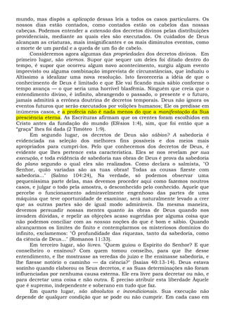 mundo, mas dispôs a aplicação dessas leis a todos os casos particulares. Os
nossos dias estão contados, como contados estão os cabelos das nossas
cabeças. Podemos entender a extensão dos decretos divinos pelas distribuições
providenciais, mediante as quais eles são executados. Os cuidados de Deus
alcançam as criaturas, mais insignificantes e os mais diminutos eventos, como
a morte de um pardal e a queda de um fio de cabelo.
Consideremos agora algumas das propriedades dos decretos divinos. Em
primeiro lugar, são eternos. Supor que sequer um deles foi ditado dentro do
tempo, é supor que ocorreu algum novo acontecimento, surgiu algum evento
imprevisto ou alguma combinação imprevista de circunstâncias, que induziu o
Altíssimo a idealizar uma nova resolução. Isto favoreceria a idéia de que o
conhecimento de Deus é limitado e que Ele vai ficando mais sábio conforme o
tempo avança — o que seria uma horrível blasfêmia. Ninguém que creia que o
entendimento divino, é infinito, abrangendo o passado, o presente e o futuro,
jamais admitirá a errônea doutrina de decretos temporais. Deus não ignora os
eventos futuros que serão executados por volições humanos; Ele os predisse em
inúmeros casos, e a profecia não é nada menos do que a manifestação da Sua
presciência eterna. As Escrituras afirmam que os crentes foram escolhidos em
Cristo antes da fundação do mundo (Efésios 1:4), sim, que foi então que a
“graça” lhes foi dada (2 Timóteo 1:9).
Em segundo lugar, os decretos de Deus são sábios? A sabedoria é
evidenciada na seleção dos melhores fins possíveis e dos meios mais
apropriados para cumpri-los. Pelo que conhecemos dos decretos de Deus, é
evidente que lhes pertence esta característica. Eles se nos revelam por sua
execução, e toda evidência de sabedoria nas obras de Deus é prova da sabedoria
do plano segundo o qual eles são realizados. Como declara o salmista, "O
Senhor, quão variadas são as tuas obras! Todas as cousas fizeste com
sabedoria..." (Salmo 104:24), Na verdade, só podemos observar uma
pequeníssima parte delas, mas devemos proceder aqui como fazemos noutros
casos, e julgar o todo pela amostra, o desconhecido pelo conhecido. Aquele que
percebe o funcionamento admiravelmente engenhoso das partes de uma
máquina que teve oportunidade de examinar, será naturalmente levado a crer
que as outras partes são de igual modo admiráveis. Da mesma maneira,
devemos persuadir nossas mentes quanto às obras de Deus quando nos
invadem dúvidas, e repelir as objeções acaso sugeridas por alguma coisa que
não podemos conciliar com as nossas noções do que é bom e sábio. Quando
alcançarmos os limites do finito e contemplarmos os misteriosos domínios do
infinito, exclamemos: "Ó profundidade das riquezas, tanto da sabedoria, como
da ciência de Deus..." (Romanos 11:33).
Em terceiro lugar, são livres. "Quem guiou o Espírito do Senhor? E que
conselheiro o ensinou? Com quem tomou conselho, para que lhe desse
entendimento, e lhe mostrasse as veredas do juízo e lhe ensinasse sabedoria, e
lhe fizesse notório o caminho — da ciência?" (Isaías 40:13-14). Deus estava
sozinho quando elaborou os Seus decretos, e as Suas determinações não foram
influenciadas por nenhuma causa externa. Ele era livre para decretar ou não, e
para decretar uma coisa e não outra. É preciso atribuir esta liberdade Àquele
que é supremo, independente e soberano em tudo que faz.
Em quarto lugar, são absolutos e incondicionais. Sua execução não
depende de qualquer condição que se pode ou não cumprir. Em cada caso em
 