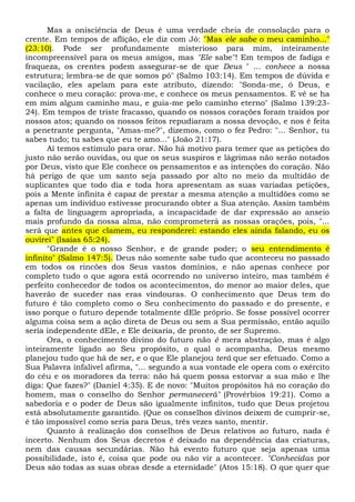 Mas a onisciência de Deus é uma verdade cheia de consolação para o
crente. Em tempos de aflição, ele diz com Jó: "Mas ele sabe o meu caminho..."
(23:10). Pode ser profundamente misterioso para mim, inteiramente
incompreensível para os meus amigos, mas "Ele sabe"! Em tempos de fadiga e
fraqueza, os crentes podem assegurar-se de que Deus " ... conhece a nossa
estrutura; lembra-se de que somos pó" (Salmo 103:14). Em tempos de dúvida e
vacilação, eles apelam para este atributo, dizendo: "Sonda-me, ó Deus, e
conhece o meu coração: prova-me, e conhece os meus pensamentos. E vê se ha
em mim algum caminho mau, e guia-me pelo caminho eterno" (Salmo 139:23-
24). Em tempos de triste fracasso, quando os nossos corações foram traídos por
nossos atos; quando os nossos feitos repudiaram a nossa devoção, e nos é feita
a penetrante pergunta, "Amas-me?", dizemos, como o fez Pedro: "... Senhor, tu
sabes tudo; tu sabes que eu te amo..." (João 21:17).
Aí temos estímulo para orar. Não há motivo para temer que as petições do
justo não serão ouvidas, ou que os seus suspiros e lágrimas não serão notados
por Deus, visto que Ele conhece os pensamentos e as intenções do coração. Não
há perigo de que um santo seja passado por alto no meio da multidão de
suplicantes que todo dia e toda hora apresentam as suas variadas petições,
pois a Mente infinita é capaz de prestar a mesma atenção a multidões como se
apenas um indivíduo estivesse procurando obter a Sua atenção. Assim também
a falta de linguagem apropriada, a incapacidade de dar expressão ao anseio
mais profundo da nossa alma, não comprometerá as nossas orações, pois, "...
será que antes que clamem, eu responderei: estando eles ainda falando, eu os
ouvirei" (Isaías 65:24).
"Grande é o nosso Senhor, e de grande poder; o seu entendimento é
infinito" (Salmo 147:5). Deus não somente sabe tudo que aconteceu no passado
em todos os rincões dos Seus vastos domínios, e não apenas conhece por
completo tudo o que agora está ocorrendo no universo inteiro, mas também é
perfeito conhecedor de todos os acontecimentos, do menor ao maior deles, que
haverão de suceder nas eras vindouras. O conhecimento que Deus tem do
futuro é tão completo como o Seu conhecimento do passado e do presente, e
isso porque o futuro depende totalmente dEle próprio. Se fosse possível ocorrer
alguma coisa sem a ação direta de Deus ou sem a Sua permissão, então aquilo
seria independente dEle, e Ele deixaria, de pronto, de ser Supremo.
Ora, o conhecimento divino do futuro não é mera abstração, mas é algo
inteiramente ligado ao Seu propósito, o qual o acompanha. Deus mesmo
planejou tudo que há de ser, e o que Ele planejou terá que ser efetuado. Como a
Sua Palavra infalível afirma, "... segundo a sua vontade ele opera com o exército
do céu e os moradores da terra: não há quem possa estorvar a sua mão e lhe
diga: Que fazes?" (Daniel 4:35). E de novo: "Muitos propósitos há no coração do
homem, mas o conselho do Senhor permanecerá" (Provérbios 19:21). Como a
sabedoria e o poder de Deus são igualmente infinitos, tudo que Deus projetou
está absolutamente garantido. (Que os conselhos divinos deixem de cumprir-se,
é tão impossível como seria para Deus, três vezes santo, mentir.
Quanto à realização dos conselhos de Deus relativos ao futuro, nada é
incerto. Nenhum dos Seus decretos é deixado na dependência das criaturas,
nem das causas secundárias. Não há evento futuro que seja apenas uma
possibilidade, isto é, coisa que pode ou não vir a acontecer. "Conhecidas por
Deus são todas as suas obras desde a eternidade" (Atos 15:18). O que quer que
 
