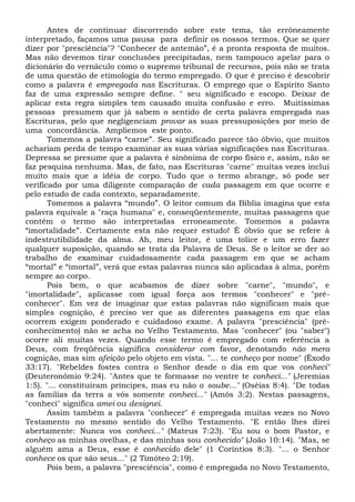 Antes de continuar discorrendo sobre este tema, tão errôneamente
interpretado, façamos uma pausa para definir os nossos termos. Que se quer
dizer por "presciência"? "Conhecer de antemão”, é a pronta resposta de muitos.
Mas não devemos tirar conclusões precipitadas, nem tampouco apelar para o
dicionário do vernáculo como o supremo tribunal de recursos, pois não se trata
de uma questão de etimologia do termo empregado. O que é preciso é descobrir
como a palavra é empregada nas Escrituras. O emprego que o Espírito Santo
faz de uma expressão sempre define. " seu significado e escopo. Deixar de
aplicar esta regra simples tem causado muita confusão e erro. Muitíssimas
pessoas presumem que já sabem o sentido de certa palavra empregada nas
Escrituras, pelo que negligenciam provar as suas pressuposições por meio de
uma concordância. Ampliemos este ponto.
Tomemos a palavra “carne”. Seu significado parece tão óbvio, que muitos
achariam perda de tempo examinar as suas várias significações nas Escrituras.
Depressa se presume que a palavra é sinônima de corpo físico e, assim, não se
faz pesquisa nenhuma. Mas, de fato, nas Escrituras "carne" muitas vezes inclui
muito mais que a idéia de corpo. Tudo que o termo abrange, só pode ser
verificado por uma diligente comparação de cada passagem em que ocorre e
pelo estudo de cada contexto, separadamente.
Tomemos a palavra “mundo”. O leitor comum da Bíblia imagina que esta
palavra equivale a "raça humana" e, conseqüentemente, muitas passagens que
contêm o termo são interpretadas erroneamente. Tomemos a palavra
“imortalidade”. Certamente esta não requer estudo! É óbvio que se refere à
indestrutibilidade da alma. Ah, meu leitor, é uma tolice e um erro fazer
qualquer suposição, quando se trata da Palavra de Deus. Se o leitor se der ao
trabalho de examinar cuidadosamente cada passagem em que se acham
“mortal” e “imortal”, verá que estas palavras nunca são aplicadas à alma, porém
sempre ao corpo.
Pois bem, o que acabamos de dizer sobre "carne", "mundo", e
"imortalidade", aplicasse com igual força aos termos "conhecer" e "pré-
conhecer". Em vez de imaginar que estas palavras não significam mais que
simples cognição, é preciso ver que as diferentes passagens em que elas
ocorrem exigem ponderado e cuidadoso exame. A palavra "presciência" (pré-
conhecimento) não se acha no Velho Testamento. Mas "conhecer" (ou "saber")
ocorre ali muitas vezes. Quando esse termo é empregado com referência a
Deus, com freqüência significa considerar com favor, denotando não mera
cognição, mas sim afeição pelo objeto em vista. "... te conheço por nome" (Êxodo
33:17). "Rebeldes fostes contra o Senhor desde o dia em que vos conheci"
(Deuteronômio 9:24). "Antes que te formasse no ventre te conheci..." (Jeremias
1:5). "... constituíram príncipes, mas eu não o soube..." (Oséias 8:4). "De todas
as famílias da terra a vós somente conheci..." (Amós 3:2). Nestas passagens,
"conheci" significa amei ou designei.
Assim também a palavra "conhecer" é empregada muitas vezes no Novo
Testamento no mesmo sentido do Velho Testamento. "E então lhes direi
abertamente: Nunca vos conheci..." (Mateus 7:23). "Eu sou o bom Pastor, e
conheço as minhas ovelhas, e das minhas sou conhecido" (João 10:14). "Mas, se
alguém ama a Deus, esse é conhecido dele" (1 Coríntios 8:3). "... o Senhor
conhece os que são seus..." (2 Timóteo 2:19).
Pois bem, a palavra "presciência", como é empregada no Novo Testamento,
 