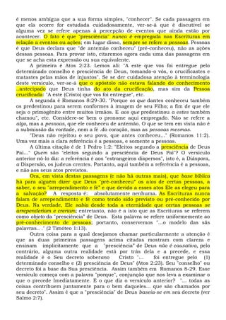 é menos ambígua que a sua forma simples, "conhecer". Se cada passagem em
que ela ocorre for estudada cuidadosamente, ver-se-á que é discutível se
alguma vez se refere apenas à percepção de eventos que ainda estão por
acontecer. O fato é que "presciência" nunca é empregada nas Escrituras em
relação a eventos ou ações; em lugar disso, sempre se refere a pessoas. Pessoas
é que Deus declara que "de antemão conheceu" (pré-conheceu), não as ações
dessas pessoas. Para provar isto, citaremos agora cada uma das passagens em
que se acha esta expressão ou sua equivalente.
A primeira é Atos 2:23. Lemos ali: "A este que vos foi entregue pelo
determinado conselho e presciência de Deus, tomando-o vós, o crucificastes e
matastes pelas mãos de injustos". Se se der cuidadosa atenção à terminologia
deste versículo, ver-se-á que o apóstolo não estava falando do conhecimento
..antecipado que Deus tinha do ato da crucificação, mas sim da Pessoa
crucificada: "A este (Cristo) que vos foi entregue", etc.
A segunda é Romanos 8:29-30. "Porque os que dantes conheceu também
os predestinou para serem conformes à imagem de seu Filho; a fim de que ele
seja o primogênito entre muitos irmãos. E aos que predestinou a estes também
chamou", etc. Considere-se bem o pronome aqui empregado. Não se refere a
algo, mas a pessoas, que ele conheceu de antemão. O que se tem em vista não é
a submissão da vontade, nem a fé .do coração, mas as pessoas mesmas.
"Deus não rejeitou o seu povo, que antes conheceu..." (Romanos 11:2).
Uma vez mais a clara referência é a pessoas, e somente a pessoas.
A última citação é de 1 Pedro 1:2: "Eleitos segundo a presciência de Deus
Pai..." Quem são "eleitos segundo a presciência de Deus Pai"? O versículo
anterior nô-lo diz: a referência é aos "estrangeiros dispersos", isto é, a Diáspora,
a Dispersão, os judeus crentes. Portanto, aqui também a referência é a pessoas,
e não aos seus atos previstos.
Ora, em vista destas passagens (e não há outras mais), que base bíblica
há para alguém dizer que Deus "pré-conheceu” os atos de certas pessoas, a
saber, o seu "arrependimento e fé” e que devido a esses atos Ele as elegeu para
a salvação? A resposta é: absolutamente nenhuma. As Escrituras nunca
falam de arrependimento e fé como tendo sido previsto ou pré-conhecido por
Deus. Na verdade, Ele sabia desde toda a eternidade que certas pessoas se
arrependeriam e creriam; entretanto, não é a isto que as Escrituras se referem
como objeto da "presciência” de Deus. Esta palavra se refere uniformemente ao
pré-conhecimento de pessoas; portanto, conservemos "...o modelo das sãs
palavras.. ." (2 Timóteo 1:13).
Outra coisa para a qual desejamos chamar particularmente a atenção é
que as duas primeiras passagens acima citadas mostram com clareza e
ensinam implicitamente que a "presciência” de Deus não é causativa, pelo
contrário, alguma outra realidade está por trás dela e a precede, e essa
realidade é o Seu decreto soberano Cristo "... foi entregue pelo (1)
determinado conselho e (2) presciência de Deus" (Atos 2:23). Seu "conselho" ou
decreto foi a base da Sua presciência. Assim também em Romanos 8-29. Esse
versículo começa com a palavra "porque", conjunção que nos leva a examinar o
que o precede Imediatamente. E o que diz o versículo anterior? "... todas as
coisas contribuem juntamente para o bem daqueles... que são chamados por
seu decreto". Assim é que a "presciência" de Deus baseia-se em seu decreto (ver
Salmo 2:7).
 