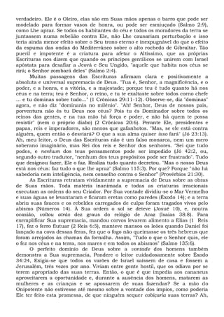 verdadeiro. Ele é o Oleiro, elas são em Suas mãos apenas o barro que pode ser
modelado para formar vasos de honra, ou pode ser esmiuçado (Salmo 2:9),
como Lhe apraz. Se todos os habitantes do céu e todos os moradores da terra se
juntassem numa rebelião contra Ele, não Lhe causariam perturbação e isso
teria ainda menor efeito sobre o Seu trono eterno e inexpugnável do que o efeito
da espuma das ondas do Mediterrâneo sobre o alto rochedo de Gibraltar. Tão
pueril e impotente é a criatura para afetar o Altíssimo, que as próprias
Escrituras nos dizem que quando os príncipes gentílicos se unirem com Israel
apóstata para desafiar a Jeová e Seu Ungido, "aquele que habita nos céus se
rirá; o Senhor zombará deles" (Salmo 2:4).
Muitas passagens das Escrituras afirmam clara e positivamente a
absoluta e universal supremacia de Deus. "Tua é, Senhor, a magnificência, e o
poder, e a honra, e a vitória, e a majestade; porque teu é tudo quanto há nos
céus e na terra; teu é Senhor, o reino, e tu te exaltaste sobre todos corno chefe
... e tu dominas sobre tudo..." (1 Crônicas 29:11-12). Observe-se, diz "dominas"
agora, e não diz "dominarás no milênio". "Ah! Senhor, Deus de nossos pais,
porventura não és tu Deus nos céus? Pois tu és Dominador sobre todos os
reinos das gentes, e na tua mão há força e poder, e não há quem te possa
resistir" (nem o próprio diabo) (2 Crônicas 20:6). Perante Ele, presidentes e
papas, reis e imperadores, são menos que gafanhotos. "Mas, se ele está contra
alguém, quem então o desviará? O que a sua alma quiser isso fará" (Jó 23:13).
Ah, meu leitor, o Deus das Escrituras não é um falso monarca, nem um mero
soberano imaginário, mas Rei dos reis e Senhor dos senhores. "Sei que tudo
podes, e nenhum dos teus pensamentos pode ser impedido (Jó 42:2, ou,
segundo outro tradutor, "nenhum dos teus propósitos pode ser frustrado". Tudo
que designou fazer, Ele o faz. Realiza tudo quanto decretou. "Mas o nosso Deus
está nos céus: faz tudo o que lhe apraz" (Salmo 115:3). Por que? Porque "não há
sabedoria nem inteligência, nem conselho contra o Senhor” (Provérbios 21:30).
As Escrituras retratam vividamente a supremacia de Deus sobre as obras
de Suas mãos. Toda matéria inanimada e todas as criaturas irracionais
executam as ordens do seu Criador. Por Sua vontade dividiu-se o Mar Vermelho
e suas águas se levantaram e ficaram eretas como paredes (Êxodo 14); e a terra
abriu suas fauces e os rebeldes carregados de culpa foram tragados vivos pelo
abismo (Números 14). À Sua ordem o sol se deteve (Josué 10), e, noutra
ocasião, voltou atrás dez graus do relógio de Acaz (Isaías 38:8). Para
exemplificar Sua supremacia, mandou corvos levarem alimento a Elias (1 Reis
17), fez o ferro flutuar (2 Reis 6:5), manteve mansos os leões quando Daniel foi
lançado na cova dessas feras, fez que o fogo não queimasse os três hebreus que
foram arrojados às chamas da fornalha. Assim, "Tudo o que o Senhor quis, ele
o fez nos céus e na terra, nos mares e em todos os abismos" (Salmo 135:6).
O perfeito domínio de Deus sobre a vontade dos homens também
demonstra a Sua supremacia, Pondere o leitor cuidadosamente sobre Êxodo
34:24, Exigia-se que todos os varões de Israel saíssem de casa e fossem a
Jerusalém, três vezes por ano. Viviam entre gente hostil, que os odiava por se
terem apropriado das suas terras. Então, o que é que impedia aos cananeus
aproveitarem a oportunidade e, durante a ausência dos homens, matarem as
mulheres e as crianças e se apossarem de suas fazendas? Se a mão do
Onipotente não estivesse até mesmo sobre a vontade dos ímpios, como poderia
Ele ter feito esta promessa, de que ninguém sequer cobiçaria suas terras? Ah,
 