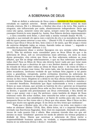 6
A SOBERANIA DE DEUS
Pode-se definir a soberania de Deus como o exercício de Sua supremacia,
estudada no capítulo anterior. Sendo infinitamente elevado acima da mais
elevada criatura, Ele é o Altíssimo, o Senhor dos céus e da terra. Não sujeito a
ninguém, não influenciado por nada, absolutamente independente: Deus age
como Lhe apraz, somente como Lhe apraz, sempre como Lhe apraz. Ninguém
consegue frustrá-lo nem impedi-Lo. Assim, Sua Palavra declara expressamente:
"... o meu conselho será firme, e farei toda a minha vontade (Isaías 46:10). "...
segundo a sua vontade ele opera com o exército do céu e os moradores da terra:
não há quem possa estorvar a sua mão..." (Daniel 4:35). O sentido da soberania
divina é que Deus é Deus de fato, bem como o é de nome, que Ele ocupa o trono
do universo dirigindo todas as coisas, fazendo todas as coisas "... segundo o
conselho da sua vontade" (Efésios 1:11).
Acertadamente disse o senhor Spurgeon em seu sermão sobre Mateus
20:15; "Não há atributo mais consolador para os Seus filhos do que o da
soberania de Deus, sob as circunstâncias mais adversas, em meio às mais
duras provações, eles crêem que Deus na Sua soberania ordenou as suas
aflições, que Ele as dirige soberanamente, e que na Sua soberania santificará
todas elas? Para os filhos de Deus não deveria haver nada por que lutar mais
zelosamente do que a doutrina de que o seu Senhor domina toda a criação —
do reinado de Deus sobre todas as obras de Suas mãos — do trono de Deus e
Seu direito de ocupar esse trono. Por outro lado, não há doutrina mais odiada
pelos mundanos, nenhuma verdade de que tenham feito joguete a tal ponto
como a grandiosa, estupenda, porém certíssima doutrina da soberania do
infinito Jeová. Os homens se dispõem a permitir que Deus esteja em toda parte,
menos no Seu trono. Dispõem-se a deixá-lo em Sua oficina formando mundos e
criando estrelas. Deixarão que esteja em Seu dispensário a distribuir esmolas e
a conceder benefícios. Permitirão que fique sustentando a terra e mantendo
firmes as suas colunas, que acenda os luzeiros do céu e governe as irrequietas
ondas do oceano; mas quando Deus sobe ao Seu trono. Suas criaturas rangem
os dentes, e quando nós proclamamos um Deus entronizado, e Seu direito de
fazer o que quiser com o que lhe pertence, como também de dispor de Suas
criaturas como Ele achar melhor, sem consultá-las sobre a questão, então os
homens nos vaiam, nos amaldiçoam e se fazem de surdos para não nos ouvir,
porquanto Deus no Seu trono não é o Deus que eles amam. Mas é Deus no Seu
trono que muito nos agrada pregar. É em Deus no Seu trono que confiamos".
“Tudo que o Senhor quis, ele o fez, nos céus e na terra, nos mares e em
todos os abismos' (Salmo 135:6). Sim, dileto leitor, tal é o imperial Potentado
revelado nas Escrituras Sagradas. Sem rival em majestade, ilimitado em poder,
imune de tudo quanto Lhe é alheio. Mas estamos vivendo dias em que até
mesmo os mais "ortodoxos" parecem ter medo de admitir em termos próprios a
deidade de Deus. Dizem que acentuar a soberania de Deus exclui a
responsabilidade humana quando, na verdade, a responsabilidade humana
baseia-se na soberania divina e desta é resultado.
 