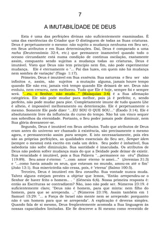 7
A IMUTABILÍDADE DE DEUS
Esta é uma das perfeições divinas não suficientemente examinadas. É
uma das excelências do Criador que O distinguem de todas as Suas criaturas.
Deus é perpetuamente o mesmo: não sujeito a mudança nenhuma em Seu ser,
em Seus atributos e em Suas determinações. Daí, Deus é comparado a uma
rocha (Deuteronômio 32:4, etc.) que permanece inamovível quando todo o
oceano circundante está numa condição de contínua oscilação, exatamente
assim, conquanto sendo sujeitas a mudança todas as criaturas, Deus é
imutável. Visto que Deus não tem princípio nem fim, não pode experimentar
mudança. Ele é eternamente o "... Pai das luzes, em quem não há mudança
nem sombra de variação" (Tiago 1:17).
Primeiro, Deus é imutável em Sua essência. Sua natureza e Seu ser são
infinitos e, assim, são sujeitos a mutação alguma, jamais houve tempo
quando Ele não era; jamais virá tempo quando Ele deixará de ser. Deus não
evoluiu, nem cresceu, nem melhorou. Tudo que Ele é hoje, sempre foi e sempre
será. "...eu, o Senhor, não mudo...” (Malaquias 3:6) é a Sua afirmação
categórica. Ele não pode mudar para melhor, pois já é perfeito; e, sendo
perfeito, não pode mudar para pior. Completamente imune de tudo quanto Lhe
é alheio, é impossível melhoramento ou deterioração. Ele é perpetuamente o
mesmo. Somente Ele pode dizer "...EU SOU O QUE SOU..." (Êxodo 3:14). Ele é
absolutamente livre da influência do curso do tempo. Não há um vinco sequer
nos sobrolhos da eternidade. Portanto, o Seu poder jamais pode diminuir, nem
Sua glória desvanecer-se.
Segundo, Deus é imutável em Seus atributos. Tudo que atributos de Deus
eram antes do universo ser chamado à existência, são precisamente o mesmo
agora, e permanecerão assim para sempre. E isto necessariamente, pois eles
são as próprias perfeições, as qualidades essenciais do Seu ser, Semper idem
(sempre o mesmo) está escrito em cada um deles. Seu poder é imbatível, Sua
sabedoria não sofre diminuição. Sua santidade é imaculada. Os atributos de
Deus não podem sofrer mudança mais do que a Deidade pode deixar de existir.
Sua veracidade é imutável, pois a Sua Palavra "...permanece no céu” (Salmo
119:89). Seu amor é eterno: "...com amor eterno te amei...” (Jeremias 31:3)
e "...como havia amado os seus, que estavam no mundo, amou-os até o fim"
(João 13:1). Sua misericórdia não cessa, pois, é "eterna" (Salmo 100:5).
Terceiro, Deus é imutável em Seu conselho. Sua vontade nunca muda.
Talvez alguns estejam prestes a objetar que lemos, "Então arrependeu-se o
Senhor de haver feito o homem.. . " (Gênesis 6;6). Nossa primeira resposta é:
então as Escrituras se contradizem? Não, isso não pode ser. Números 23:19. é
suficientemente claro; "Deus não é homem, para que minta: nem filho do
homem, para que se arrependa. .." (Números 23:19). Assim também em 1
Samuel 15:29: "... a Força de Israel não mente nem se arrepende: porquanto
não é um homem para que se arrependa". A explicação é deveras simples.
Quando fala de si mesmo, Deus freqüentemente acomoda a Sua linguagem às
nossas capacidades limitadas. Ele Se descreve a Si mesmo como revestido de
 