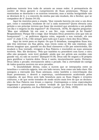 poderosa torrente leva tudo de arrasto ao nosso redor. A permanência do
caráter de Deus garante o cumprimento de Suas promessas; "Porque as
montanhas se desviarão e os outeiros tremerão; mas a minha benignidade não
se desviará de ti, e o concerto da minha paz não mudará, diz o Senhor, que se
compadece de ti" (Isaías 54:10).
Aqui há incentivo para a oração, "Que consolo haveria em orar a um deus
que, como o camaleão, mudasse de cor a cada momento? Quem elevaria uma
petição a um príncipe terreno que fosse tão mutável que atenderia a um pedido
um dia e o negaria no dia seguinte?" (S. Charnock, 1670), Se alguém perguntar:
"Mas que utilidade hã em orar a um Ser. cuja vontade já foi fixada?
Respondemos: Porque Ele o exige. Que bênçãos Deus prometeu sem que nós as
busquemos? ".., se pedirmos alguma coisa, segundo a sua vontade, ele nos
ouve" (1 João 5:14), e Ele sempre quis tudo que é para o bem dos Seus filhos.
Aqui há terror para os ímpios. Os que O desafiam, transgridem Suas leis,
não têm interesse em Sua glória, mas vivem como se Ele não existisse, não
devem imaginar que, quando no dia final clamarem a Ele por misericórdia, Ele
mudará a Sua vontade, revogará a Sua Palavra e rescindirá as suas ameaças
terríveis. Não. Ele declarou: "Pelo que também eu procederei com furor; o meu
olho não poupará, nem terei piedade: ainda que me gritem aos ouvidos com
grande voz, eu não os ouvirei" (Ezequiel 8:18). Deus não Se negará a Si próprio
para gratificar a luxúria deles. Deus é santo, imutavelmente santo. Portanto,
Deus odeia o pecado; eternamente odeia o pecado. Daí a eternidade do castigo
de todos quantos morrem em seus pecados.
"A imutabilidade divina, como a nuvem que se interpunha entre os
israelitas e o exército egípcio, tem um lado escuro, bem como um lado claro. Ela
assegura a execução das Suas ameaças, como também a concretização das
Suas promessas; e destrói a esperança, carinhosamente acalentada pelos
culpados, de que Deus será todo brandura para as Suas frágeis e errantes
criaturas, e de que serão tratados de modo muito mais leve do que as declara-
ções da Sua Palavra nos levam a esperar. Contrapomos a estas especulações
enganosas e presunçosas a solene verdade de que Deus é imutável em Sua
veracidade e propósito, em Sua fidelidade e justiça" (J, Dick, 1850).
 