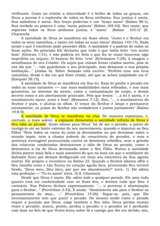 vivificante. Como no cristão a sinceridade é o brilho de todas as graças, em
Deus a pureza é o esplendor de todos os Seus atributos, Sua justiça é santa.
Sua sabedoria é santa. Seu braço poderoso é um "braço santo" (Salmo 98:1),
Sua verdade ou palavra é uma "santa palavra" (Salmo 105:42). Seu nome, que
expressa todos os Seus atributos juntos, é "santo" (Salmo 103:1)" (S.
Charnock).
A santidade de Deus se manifesta em Suas obras. "Justo é o Senhor em
todos os seus caminhos, e santo em todas as suas obras" (Salmo 145:17), Nada
senão o que é excelente pode proceder dEle. A santidade é o padrão de todas as
Suas ações. No princípio Ele declarou que tudo o que tinha feito '"era muito
bom" (Gênesis 1:31), e não poderia ter feito o que fez se nisso houvesse algo
imperfeito ou impuro. O homem foi feito "reto" (Eclesiastes 7:29), à imagem e
semelhança do seu Criador. Os anjos que caíram foram criados santos, pois se
nos diz que "... não guardaram o seu principado, mas deixaram a sua própria
habitação..." (Judas 6). Sobre Satanás está escrito: "Perfeito eras nos teus
caminhos, desde o dia em que foste criado, até que se achou iniqüidade em ti"
(Ezequiel 28:15).
A santidade de Deus se manifesta em Sua lei. Essa lei proíbe o pecado em
todas as suas variantes -— nas suas modalidades mais refinadas, e nas mais
grosseiras, os intentos da mente, como a contaminação do corpo, o desejo
secreto como o ato abertamente praticado. Pelo que lemos: "...a lei é santa, e o
mandamento santo, justo e bom" (Romanos 7:12). Sim, "... o mandamento do
Senhor é puro, e alumia os olhos. O temor do Senhor é limpo e permanece
eternamente, os juízos do Senhor são verdadeiros e justos juntamente" (Salmo
19:8-9).
A santidade de Deus se manifesta na cruz. De maneira espantosa, e,
contudo, a mais solene, a expiação demonstra a santidade infinita de Deus e
Seu ódio ao pecado. Quão odioso para Deus" há de ser o pecado, a ponto de
castigá-lo até ao limite extremo do seu merecimento, quando o imputou ao Seu
Filho! "Nem todos os vasos do juízo já derramados ou por derramar sobre o
mundo ímpio, nem a chama ardente da consciência do pecador, e nem a
sentença irrevogável pronunciada contra os demônios rebeldes, nem o gemido
das criaturas condenadas demonstram o ódio de Deus ao pecado, como o
demonstra a ira de Deus derramada sobre o Seu Filho. Nunca a santidade
divina parece mais bela e mais amorável do que na hora em que o semblante do
Salvador ficou por demais desfigurado em meio aos estertores da Sua agonia
mortal. Ele próprio o reconhece no Salmo 22. Quando o Senhor afastou dEle o
Seu risonho rosto e Lhe fincou no coração aguda faca, provocando Seu terrível
brado, "Deus meu, Deu meu, por que me abandonaste?" (vers. 1). Ele adora
esta perfeição — "Tu és santo" (vers. 3) S. Charnock.
Desde que Deus é santo, Ele odeia todo e qualquer pecado. Ele ama tudo
quanto está em conformidade com as Suas leis, e detesta tudo que lhes é
contrário. Sua Palavra declara expressamente: "... o perverso é abominação
para o Senhor...” (Provérbios 3:32), E ainda: "Abomináveis são para o Senhor os
pensamentos do mau., .." (Provérbios 15:26). Segue-se, pois, que Ele
necessariamente tem que punir o pecado. Do mesmo modo como o pecado
requer a punição por Deus, exige também o Seu ódio. Deus perdoa muitas
vezes o pecador; nunca, porém, perdoa o pecado; e o pecador só é perdoado
com base no fato de que Outro levou sobre Si o castigo que lhe era devido; sim,
 