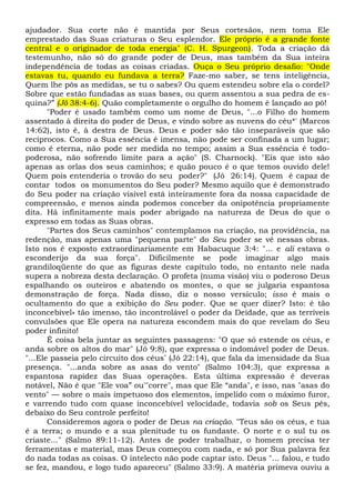 ajudador. Sua corte não é mantida por Seus cortesãos, nem toma Ele
emprestado das Suas criaturas o Seu esplendor. Ele próprio é a grande fonte
central e o originador de toda energia" (C. H. Spurgeon). Toda a criação dá
testemunho, não só do grande poder de Deus, mas também da Sua inteira
independência de todas as coisas criadas. Ouça o Seu próprio desafio: "Onde
estavas tu, quando eu fundava a terra? Faze-mo saber, se tens inteligência,
Quem lhe pôs as medidas, se tu o sabes? Ou quem estendeu sobre ela o cordel?
Sobre que estão fundadas as suas bases, ou quem assentou a sua pedra de es-
quina?” (Jó 38:4-6). Quão completamente o orgulho do homem é lançado ao pô!
"Poder é usado também como um nome de Deus, "...o Filho do homem
assentado à direita do poder de Deus, e vindo sobre as nuvens do céu*' (Marcos
14:62), isto é, à destra de Deus. Deus e poder são tão inseparáveis que são
recíprocos. Como a Sua essência é imensa, não pode ser confinada a um lugar;
como é eterna, não pode ser medida no tempo; assim a Sua essência é todo-
poderosa, não sofrendo limite para a ação" (S. Charnock). "Eis que isto são
apenas as orlas dos seus caminhos; e quão pouco é o que temos ouvido dele!
Quem pois entenderia o trovão do seu poder?" (Jó 26:14). Quem é capaz de
contar todos os monumentos do Seu poder? Mesmo aquilo que é demonstrado
do Seu poder na criação visível está inteiramente fora da nossa capacidade de
compreensão, e menos ainda podemos conceber da onipotência propriamente
dita. Há infinitamente mais poder abrigado na natureza de Deus do que o
expresso em todas as Suas obras.
"Partes dos Seus caminhos" contemplamos na criação, na providência, na
redenção, mas apenas uma "pequena parte" do Seu poder se vê nessas obras.
Isto nos é exposto extraordinariamente em Habacuque 3:4: "... e ali estava o
esconderijo da sua força". Dificilmente se pode imaginar algo mais
grandiloqüente do que as figuras deste capítulo todo, no entanto nele nada
supera a nobreza desta declaração. O profeta (numa visão) viu o poderoso Deus
espalhando os outeiros e abatendo os montes, o que se julgaria espantosa
demonstração de força. Nada disso, diz o nosso versículo; isso é mais o
ocultamento do que a exibição do Seu poder. Que se quer dizer? Isto: é tão
inconcebível» tão imenso, tão incontrolável o poder da Deidade, que as terríveis
convulsões que Ele opera na natureza escondem mais do que revelam do Seu
poder infinito!
É coisa bela juntar as seguintes passagens: "O que só estende os céus, e
anda sobre os altos do mar" (Jó 9:8), que expressa o indomável poder de Deus.
"...Ele passeia pelo circuito dos céus” (Jó 22:14), que fala da imensidade da Sua
presença. "...anda sobre as asas do vento" (Salmo 104:3), que expressa a
espantosa rapidez das Suas operações. Esta última expressão é deveras
notável, Não é que "Ele voa” ou'"corre", mas que Ele “anda", e isso, nas "asas do
vento" — sobre o mais impetuoso dos elementos, impelido com o máximo furor,
e varrendo tudo com quase inconcebível velocidade, todavia sob os Seus pés,
debaixo do Seu controle perfeito!
Consideremos agora o poder de Deus na criação. "Teus são os céus, e tua
é a terra; o mundo e a sua plenitude tu os fundaste. O norte e o sul tu os
criaste..." (Salmo 89:11-12). Antes de poder trabalhar, o homem precisa ter
ferramentas e material, mas Deus começou com nada, e só por Sua palavra fez
do nada todas as coisas. O intelecto não pode captar isto. Deus "... falou, e tudo
se fez, mandou, e logo tudo apareceu" (Salmo 33:9). A matéria primeva ouviu a
 