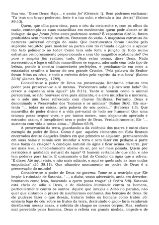 Sua voz. "Disse Deus: Haja... e assim foi" (Gênesis 1). Bem podemos exclamar:
"Tu tens um braço poderoso; forte é a tua mão, e elevada a tua destra" (Salmo
89:13).
Quem, que olha para cima, para o céu da meia-noite e, com os olhos da
razão, contempla as suas maravilhas em movimento; quem pode abster-se de
indagar: do que foram feitos estes poderosos astros? Ê espantoso dizê-lo, foram
produzidos sem material nenhum. Brotaram do vazio. A majestosa estrutura da
natureza universal emergiu do nada. Que instrumentos foram usados pelo
supremo Arquiteto para modelar as partes com tio refinada elegância e aplicar
tão belo polimento ao todo? Como terá sido feita a junção de tudo numa
estrutura primorosamente proporcionada e com tão magnífico acabamento? Um
puro e simples fiat realizou tudo. Haja estas coisas, disse Deus. Nada
acrescentou; e logo o edifício maravilhoso se ergueu, adornado com todo tipo de
beleza, pondo à mostra inumeráveis perfeições, e proclamando em meio a
extasiados serafins o louvor do seu grande Criador. "Pela palavra do Senhor
foram feitos os céus, e todo o exército deles pelo espírito da sua boca" (Salmo
33:6)" (James Hervey, 1789),
Considere-se o poder de Deus na preservação. Nenhuma criatura tem
poder para preservar-se a si mesma. "Porventura sobe o junco sem lodo? Ou
cresce a espadana sem água?" (Jo 8:11). Tanto o homem como o animal
pereceriam, se não houvesse erva para alimento, e a erva murcharia e morreria,
se o solo não fosse refrescado com chuvas frutíferas. Portanto, Deus é
denominado o Preservador dos "homens e os animais" (Salmo 36:6), Ele sus-
tenta "... todas as coisas, pela palavra do seu poder..." (Hebreus 1:3). Que
maravilha de poder divino é a vida pré-natal de todo ser humano! Que uma
criança possa sequer viver, e por tantos meses, num alojamento apertado e
estranho assim, é inexplicável sem o poder de Deus. Verdadeiramente, Ele "...
sustenta com vida a nossa alma..." (Salmo 65:9).
A preservação da terra, guardando-a da violência dos mares é outro claro
exemplo do poder de Deus. Como é que aqueles elementos em fúria ficaram
encerrados dentro daqueles limites em que primeiro se alojaram, permanecendo
em suas baías e canais sem inundar a terra e sem fazer em pedaços a parte
mais baixa da criação? A condição natural da água é ficar acima da terra, por
ser mais leve, e imediatamente abaixo do ar, por ser mais pesada. Quem põe
restrições à qualidade natural da água? O homem certamente que não, e não
tem poderes para tanto. Ê unicamente o fiat do Criador da água que a refreia.
"E disse: Até aqui virás, e não mais adiante, e aqui se quebrarão as tuas ondas
empoladas" (Jó 38:11). Que altaneiro monumento ao poder de Deus é a
preservação do mundo!
Considere-se o poder de Deus no governo. Tome-se a restrição que Ele
impõe à ruindade de Satanás, " .., o diabo, vosso adversário, anda em derredor,
bramando como leão, buscando a quem possa tragar" (1 Pedro 5:8). Satanás
está cheio de ódio a Deus, e de diabólica inimizade contra os homens,
particularmente contra os santos. Aquele que invejou a Adão no paraíso, não
quer que sintamos o prazer de usufruirmos nenhuma das bênçãos de Deus. Se
ele pudesse fazer o que deseja, trataria todos os homens como tratou Jó:
enviaria fogo do céu sobre os frutos da terra, destruindo o gado» faria vendavais
derribarem nossas casas, e cobriria de chagas os nossos corpos. Mas, embora
mal percebido pelos homens, Deus o refreia em grande medida, impede-o de
 