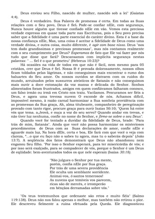 Deus enviou seu Filho, nascido de mulher, nascido sob a lei" (Gaiatas
4:4).
Deus é verdadeiro. Sua Palavra de promessa ê certa. Em todas as Suas
relações com o Seu povo, Deus é fieL Pode-se confiar nEle, com segurança,
Nunca houve alguém que tivesse confiado nEle em vão. Vemos esta preciosa
verdade expressa em quase toda parte nas Escrituras, pois o Seu povo precisa
saber que a fidelidade é uma parte essencial do caráter divino. Esta é a base da
nossa confiança nEle, Mas, uma coisa é aceitar a fidelidade de Deus como uma
verdade divina, e outra coisa, muito diferente, é agir com base nisso. Deus "nos
tem dado grandíssimas e preciosas promessas", mas nós contamos realmente
com o seu cumprimento por Deus? Esperamos de fato que Ele vai fazer por nós
tudo que disse que fará? Descansamos com implícita segurança nestas
palavras: " ... fiel é o que prometeu" (Hebreus 10:23)?
Há ocasiões na vida de todos em que não é fácil, nem mesmo para 05
cristãos, crer que Deus é fiel. Nossa fé é provada dolorosamente, nossos olhos
ficam toldados pelas lágrimas, e não conseguimos mais encontrar o rumo dos
baluartes do Seu amor. Os nossos ouvidos se distraem com os ruídos do
mundo, arruinados pelos sussurros ateísticos de Satanás e não conseguimos
mais ouvir a doce entonação da voz mansa e delicada do Senhor. Sonhos
alimentados foram frustrados, amigos em quem confiávamos falharam conosco,
um falso irmão ou irmã em Cristo nos traiu. Vacilamos. Procuramos ser fiéis a
Deus, e agora uma trevosa nuvem O esconde de nós. Achamos difícil,
impossível mesmo, à razão carnal harmonizar a Sua sombria providência com
as promessas da Sua graça, Ah, alma titubeante, companheiro de peregrinação
provado com tanto rigor, procure graça para ouvir Isaías 50:10; "Quem há entre
vós que tema. a,Jeová, e ouça a voz do seu servo? Quando andar em trevas, e
não tiver luz nenhuma, confie no nome do Senhor, e firme-se sobre o seu Deus".
Quando você for tentado a duvidar da fidelidade de Deus, brade: "Para
trás de mim, Satanás". Ainda que você não possa harmonizar os misteriosos
procedimentos de Deus com as Suas declarações de amor, confie nEIe e
aguarde mais luz, Na hora dEIe, certa e boa, Ele fará com que você o veja com
clareza, “...o que eu faço não o sabes tu agora, mas tu o saberás depois" (João
13:7). A seqüência dos fatos demonstrará que Deus não abandonou nem
enganou Seu filho. "Por isso o Senhor esperará, para ter misericórdia de vós; e
por isso será exalçado, para se compadecer de vós, porque o Senhor é um Deus
de eqüidade: bem-aventurados todos os que nele esperam (Isaías 30:18).
"Não julgues o Senhor por tua mente,
porém, confia nEIe por Sua graça.
Por trás de uma severa providência
Ele oculta um semblante sorridente.
Animai-vos, ó santos temerosos!
As nuvens que temíveis vos parecem,
ricas são de mercês, e irromperão
em bênçãos derramadas sobre vós."
"Os teus testemunhos que ordenaste são retos e muito fiéis" (Salmo
119:138). Deus não nos falou apenas o melhor, mas também não retirou o pior.
Ele descreveu fielmente a ruína efetuada pela Queda. Ele diagnosticou
 