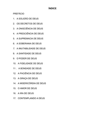 ÍNDICE
PREFÁCIO
1. A SOLIDÃO DE DEUS
2. OS DECRETOS DE DEUS
3. A ONISCIÊNCIA DE DEUS
4. A PRESCIÊNCIA DE DEUS
5. A SUPREMACIA DE DEUS
6. A SOBERANIA DE DEUS
7. A IMUTABILIDADE DE DEUS
8. A SANTIDADE DE DEUS
9. O PODER DE DEUS
10. A FIDELIDADE DE DEUS
11 . A BONDADE DE DEUS
12. A PACIÊNCIA DE DEUS
13. A GRAÇA DE DEUS
14. A MISERICÓRDIA DE DEUS
15. O AMOR DE DEUS
16. A IRA DE DEUS
17. CONTEMPLANDO A DEUS
 