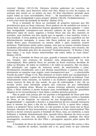viventes" (Salmo 145:15-16). Volumes inteiros poderiam ser escritos, na
verdade têm sido, para discorrer sobre este fato. Sejam as aves do espaço, os
animais das matas ou os peixes no mar, foi feita abundante provisão para
suprir todas as suas necessidades. Deus "... dá mantimento a toda a carne;
porque a sua benignidade é para sempre" (Salmo 136:25). Verdadeiramente, "...
a terra está cheia da bondade do Senhor" (Salmo 33:5).
Vê-se a bondade de Deus na variedade de prazeres naturais que Ele
providenciou para as Suas criaturas. Deus poderia ter-Se satisfeito em saciar a
nossa fome sem que os alimentos fossem agradáveis ao nosso paladar — como
Sua benignidade transparece-nos diversos sabores de que Ele revestiu os
diferentes tipos de carne, vegetais e frutas! Deus não nos deu somente os
sentidos, mas também nos deu aquilo que os agrada; e isso também revela a
Sua bondade. A terra poderia ser tão fértil como é, sem a sua superfície ser tão
deleitavelmente variegada, A nossa vida física poderia ser mantida sem as
lindas flores para encantarem os nossos olhos e para exalarem suaves
perfumes. Poderíamos andar pelos campos, sem que os nossos ouvidos fossem
saudados pela música dos pássaros. Donde, pois, esta beleza, este encanto, tão
livremente difundido pela face da natureza? Verdadeiramente, "O Senhor é bom
para todos, e as suas ternas misericórdias são sobre todas as suas obras"
(Salmo 145:9).
Vê-se a bondade de Deus em que, quando o homem transgrediu a lei do
seu Criador, não começou de imediato uma dispensação de ira sem
contemplação. Bem poderia Deus ter privado as Suas criaturas decaídas de
todas as bênçãos, de todos os confortos e de todos os prazeres. Em vez disso,
Ele introduziu um regime de natureza mista, de misericórdia e juízo.
Devidamente considerado, isso é por demais maravilhoso, e quanto mais com-
pletamente se examine esse regime, mais transparecerá que " ... a misericórdia
triunfa do juízo** (Tiago 2:13). Não obstante os males todos que acompanham o
nosso estado decaído, o prato do bem predomina grandemente na balança. Com
relativamente ratas exceções, os homens e as mulheres experimentam muito
maior numero de dias de boa saúde, do que de enfermidade e dor. Há no
mundo muito mais felicidade própria das criaturas do que infelicidade
igualmente própria delas. Mesmo as nossas tristezas admitem considerável
alívio, e Deus conferiu à mente humana uma versatilidade que lhe possibilita
adaptar-se às circunstâncias e tirar delas o melhor proveito possível.
Não se pode com justiça pôr em questão a benignidade de Deus pelo fato
de haver sofrimento e tristeza no mundo. Se o homem peca contra a bondade
de Deus, se ele despreza "as riquezas da sua benignidade, e paciência e
longanimidade" e, seguindo a dureza e a impenitência do seu coração entesoura
para si mesmo ira para o dia da ira (Romanos 2:4-5), a quem deve culpar,
senão a si próprio? Deus seria bom, se não punisse os que usam mal as Suas
bênçãos, abusam da Sua benevolência e pisoteiam as Suas misericórdias? Não
haverá a menor censura quanto à bondade de Deus, mas, ao contrário, a mais
brilhante e modelar demonstração dela, quando Deus eliminar da terra os que
quebrantara as Suas leis, desafiam a Sua autoridade, zombam dos Seus
mensageiros, escarnecem do Seu Filho e perseguem aqueles pelos quais Ele
morreu.
A bondade de Deus foi mais ilustremente visível quando Ele enviou o Seu
Filho, "... nascido de mulher, nascido sob a lei, para remir os que estavam
 