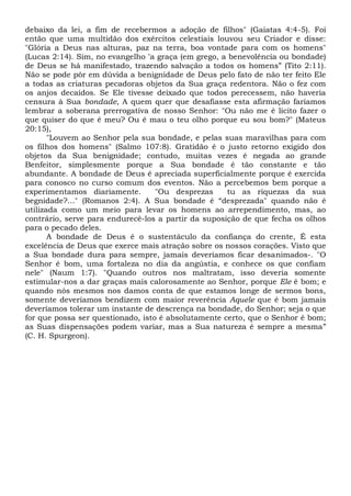 debaixo da lei, a fim de recebermos a adoção de filhos" (Gaiatas 4:4-5). Foi
então que uma multidão dos exércitos celestiais louvou seu Criador e disse:
"Glória a Deus nas alturas, paz na terra, boa vontade para com os homens"
(Lucas 2:14). Sim, no evangelho “a graça (em grego, a benevolência ou bondade)
de Deus se há manifestado, trazendo salvação a todos os homens” (Tito 2:11).
Não se pode pôr em dúvida a benignidade de Deus pelo fato de não ter feito Ele
a todas as criaturas pecadoras objetos da Sua graça redentora. Não o fez com
os anjos decaídos. Se Ele tivesse deixado que todos perecessem, não haveria
censura à Sua bondade, A quem quer que desafiasse esta afirmação faríamos
lembrar a soberana prerrogativa de nosso Senhor: "Ou não me é lícito fazer o
que quiser do que é meu? Ou é mau o teu olho porque eu sou bom?" (Mateus
20:15),
"Louvem ao Senhor pela sua bondade, e pelas suas maravilhas para com
os filhos dos homens" (Salmo 107:8). Gratidão é o justo retorno exigido dos
objetos da Sua benignidade; contudo, muitas vezes é negada ao grande
Benfeitor, simplesmente porque a Sua bondade é tão constante e tão
abundante. A bondade de Deus é apreciada superficialmente porque é exercida
para conosco no curso comum dos eventos. Não a percebemos bem porque a
experimentamos diariamente. "Ou desprezas tu as riquezas da sua
begnidade?..." (Romanos 2:4). A Sua bondade é “desprezada" quando não é
utilizada como um meio para levar os homens ao arrependimento, mas, ao
contrário, serve para endurecê-los a partir da suposição de que fecha os olhos
para o pecado deles.
A bondade de Deus é o sustentáculo da confiança do crente, É esta
excelência de Deus que exerce mais atração sobre os nossos corações. Visto que
a Sua bondade dura para sempre, jamais deveríamos ficar desanimados-. "O
Senhor é bom, uma fortaleza no dia da angústia, e conhece os que confiam
nele" (Naum 1:7). "Quando outros nos maltratam, isso deveria somente
estimular-nos a dar graças mais calorosamente ao Senhor, porque Ele é bom; e
quando nós mesmos nos damos conta de que estamos longe de sermos bons,
somente deveríamos bendizem com maior reverência Aquele que é bom jamais
deveríamos tolerar um instante de descrença na bondade, do Senhor; seja o que
for que possa ser questionado, isto é absolutamente certo, que o Senhor é bom;
as Suas dispensações podem variar, mas a Sua natureza é sempre a mesma”
(C. H. Spurgeon).
 
