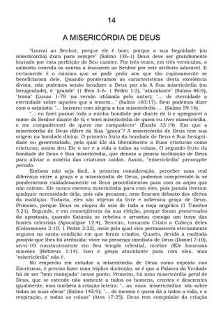 14
A MISERICÓRDIA DE DEUS
"Louvai ao Senhor, porque ele é bom; porque a sua begnidade (ou
misericórdia) dura para sempre" (Salmo 136-1) Deus deve ser grandemente
louvado por esta perfeição do Seu caráter. Por três vezes, em três versículos, o
salmista convida os santos a louvarem ao Senhor por este atributo adorável. E
certamente é o mínimo que se pode pedir aos que tão copiosamente se
beneficiaram dele. Quando ponderamos as características desta excelência
divina, não podemos senão bendizer a Deus por ela A Sua misericórdia (ou
benignidade), é "grande" (1 Reis 3-6- 1 Pedro 1:3), "abundante" (Salmo 86:5),
"terna" (Lucas 1-78 'na versão utilizada pelo autor); "... de eternidade a
eternidade sobre aqueles que o temem..." (Salmo 103:17). Bem podemos dizer
com o salmista: "... louvarei com alegria a tua misericórdia ... (Salmo 59:16).
"... eu farei passar toda a minha bondade por diante de ti e apregoarei o
nome do Senhor diante de ti; e terei misericórdia de quem eu tiver misericórdia,
e me compadecerei de quem me compadecer" (Êxodo 33:19). Em que a
misericórdia de Deus difere da Sua "graça"? A misericórdia de Deus tem sua
origem na bondade divina. O primeiro fruto da bondade de Deus é Sua benigni-
dade ou generosidade, pela qual Ele dá liberalmente a Suas criaturas como
criaturas; assim deu Ele o ser e a vida a todas as coisas. O segundo fruto da
bondade de Deus é Sua misericórdia, que denota a pronta inclinação de Deus
para aliviar a miséria das criaturas caídas. Assim, "misericórdia" pressupõe
pecado.
Embora não seja fácil, à primeira consideração, perceber uma real
diferença entre a graça e a misericórdia de Deus, podemos compreendê-la se
ponderarmos cuidadosamente os Seus procedimentos para com os anjos que
não caíram. Ele nunca exerceu misericórdia para com eles, pois jamais tiveram
qualquer necessidade dela, pois não pecaram, nem ficaram debaixo dos efeitos
da maldição. Todavia, eles são objetos da livre e soberana graça de Deus.
Primeiro, porque Deus os elegeu do seio de toda a raça angélica (1 Timóteo
5:21), Segundo, e em conseqüência da sua eleição, porque foram preservados
da apostasia, quando Satanás se rebelou e arrastou consigo um terço das
hostes celestiais (Apocalipse 12:4), Terceiro, tornando Cristo a Cabeça deles
(Colossenses 2:10; 1 Pedro 3:22), meio pelo qual eles permanecem eternamente
seguros na santa condição em que foram criados. Quarto, devido à exaltada
posição que lhes foi atribuída: viver na presença imediata de Deus (Daniel 7:10),
servi-1O constantemente em Seu templo celestial, receber dEle honrosas
missões (Hebreus 1:14). Isso é graça abundante para com eles, mas
"misericórdia" não é.
No empenho em estudar a misericórdia de Deus como exposta nas
Escrituras, é preciso fazer uma tríplice distinção, se é que a Palavra da Verdade
há de ser "bem manejada" nesse ponto. Primeiro, há uma misericórdia geral de
Deus, que se estende não somente a todos os homens, crentes e descrentes
igualmente, mas também à criação inteira: "...as suas misericórdias são sobre
todas as suas obras" (Salmo 145:9); "... de mesmo é quem dá a todos a vida, e a
respiração, e todas as coisas" (Atos 17:25). Deus tem compaixão da criação
 