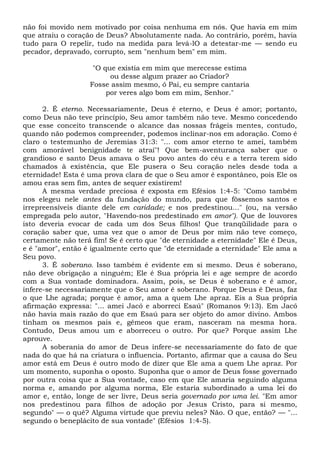 não foi movido nem motivado por coisa nenhuma em nós. Que havia em mim
que atraiu o coração de Deus? Absolutamente nada. Ao contrário, porém, havia
tudo para O repelir, tudo na medida para levá-lO a detestar-me — sendo eu
pecador, depravado, corrupto, sem "nenhum bem" em mim.
"O que existia em mim que merecesse estima
ou desse algum prazer ao Criador?
Fosse assim mesmo, ó Pai, eu sempre cantaria
por veres algo bom em mim, Senhor."
2. É eterno. Necessariamente, Deus é eterno, e Deus é amor; portanto,
como Deus não teve princípio, Seu amor também não teve. Mesmo concedendo
que esse conceito transcende o alcance das nossas frágeis mentes, contudo,
quando não podemos compreender, podemos inclinar-nos em adoração. Como é
claro o testemunho de Jeremias 31:3: "... com amor eterno te amei, também
com amorável benignidade te atraí"! Que bem-aventurança saber que o
grandioso e santo Deus amava o Seu povo antes do céu e a terra terem sido
chamados à existência, que Ele pusera o Seu coração neles desde toda a
eternidade! Esta é uma prova clara de que o Seu amor é espontâneo, pois Ele os
amou eras sem fim, antes de sequer existirem!
A mesma verdade preciosa é exposta em Efésios 1:4-5: "Como também
nos elegeu nele antes da fundação do mundo, para que fôssemos santos e
irrepreensíveis diante dele em caridade; e nos predestinou..." (ou, na versão
empregada pelo autor, "Havendo-nos predestinado em amor"). Que de louvores
isto deveria evocar de cada um dos Seus filhos! Que tranqüilidade para o
coração saber que, uma vez que o amor de Deus por mim não teve começo,
certamente não terá fim! Se é certo que "de eternidade a eternidade" Ele é Deus,
e é "amor", então é igualmente certo que "de eternidade a eternidade" Ele ama a
Seu povo.
3. É soberano. Isso também é evidente em si mesmo. Deus é soberano,
não deve obrigação a ninguém; Ele é Sua própria lei e age sempre de acordo
com a Sua vontade dominadora. Assim, pois, se Deus é soberano e é amor,
infere-se necessariamente que o Seu amor é soberano. Porque Deus é Deus, faz
o que Lhe agrada; porque é amor, ama a quem Lhe apraz. Eis a Sua própria
afirmação expressa: "... amei Jacó e aborreci Esaú" (Romanos 9:13). Em Jacó
não havia mais razão do que em Esaú para ser objeto do amor divino. Ambos
tinham os mesmos pais e, gêmeos que eram, nasceram na mesma hora.
Contudo, Deus amou um e aborreceu o outro. Por que? Porque assim Lhe
aprouve.
A soberania do amor de Deus infere-se necessariamente do fato de que
nada do que há na criatura o influencia. Portanto, afirmar que a causa do Seu
amor está em Deus é outro modo de dizer que Ele ama a quem Lhe apraz. Por
um momento, suponha o oposto. Suponha que o amor de Deus fosse governado
por outra coisa que a Sua vontade, caso em que Ele amaria seguindo alguma
norma e, amando por alguma norma, Ele estaria subordinado a uma lei do
amor e, então, longe de ser livre, Deus seria governado por uma lei. "Em amor
nos predestinou para filhos de adoção por Jesus Cristo, para si mesmo,
segundo" — o quê? Alguma virtude que previu neles? Não. O que, então? — "...
segundo o beneplácito de sua vontade" (Efésios 1:4-5).
 