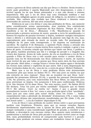 contra o governo de Deus saberão um dia que Deus é o Senhor. Serão levados a
sentir quão grandiosa é aquela Majestade que eles desprezaram, e como é
terrível aquela ira de que foram ameaçados e a que não deram a mínima
importância. Não que a ira de Deus seja uma retaliação maldosa e mal
intencionada, infligindo agravo só pelo prazer de infligi-lo, ou devolver a ofensa
recebida. Não; embora seja verdade que Deus vindicará o domínio como
Governador do universo, Ele não será revanchista.
Evidencia-se que a ira divina é uma das perfeições de Deus, não somente
pelas considerações acima apresentadas, mas também fica estabelecido
claramente pelas declarações expressas da Sua Palavra. "Porque do céu se
manifesta a ira de Deus..." (Romanos 1:18). "Manifestou-se quando foi
pronunciada a primeira sentença de morte, quando a terra foi amaldiçoada e o
homem foi expulso do paraíso terrestre; e depois, mediante castigos exemplares
como o dilúvio e a destruição das cidades da planície com fogo do céu, mas,
especialmente pelo reinado da morte no mundo todo. Foi proclamada na
maldição da lei para cada transgressão, e foi imposta na instituição do
sacrifício. No capítulo 8 de Romanos, o apóstolo Paulo chama a atenção dos
crentes para o fato de que a criação inteira ficou sujeita à vaidade, e geme e tem
dores de parto. A mesma criação que declara que existe um Deus, e publica a
Sua glória, também proclama que Ele é o inimigo do pecado e o vingador dos
crimes dos homens. Acima de tudo, porém, do céu se manifestou a ira de Deus
quando o Filho de Deus veio a este mundo para revelar o caráter divino, e
quando essa ira foi demonstrada nos Seus sofrimentos é morte, de maneira
mais terrível do que por todas as provas que Deus antes dera da Sua aversão
pelo pecado. Além disso, o castigo futuro e eterno dos ímpios agora é declarado
em termos mais solenes e explícitos do que antes. Sob a nova dispensação há
duas revelações dadas do céu, uma da ira, a outra da graça" (Robert Haldane).
Mais: que a ira de Deus é uma perfeição divina está demonstrado
claramente pelo que lemos no Salmo 95:11: "Por isso jurei na minha ira que
não entrarão no meu repouso". Duas são as ocasiões em que Deus "jura":
quando faz promessas (Gênesis 22:16), e quando faz ameaças (Deuteronômio
1:34). Na primeira, jura com misericórdia dos Seus filhos; na segunda, jura
para aterrorizar os ímpios. Um juramento é feito para confirmação: Hebreus
6:16. Em Gênesis 22:16 disse Deus: "Por mim mesmo, jurei", No Salmo 89:35
Ele declara; "Uma vez jurei por minha santidade". Enquanto que no Salmo
95:11 Ele afirma: "Jurei na minha ira". Assim é que o grande Jeová
pessoalmente recorre à Sua "ira" como a uma perfeição igual à Sua "santidade":
tanto jura por uma como pela outra! Ainda: como em Cristo "... habita
corporalmente toda a plenitude da divindade" (Colossenses 2:9), e como todas
as perfeições divinas são notavelmente manifestadas por Ele (João 1:18), por
isso lemos sobre "... a ira do Cordeiro" (Apocalipse 6:16).
A ira de Deus é uma perfeição do caráter divino sobre a qual precisamos
meditar com freqüência. Primeiro, para que os nossos corações fiquem
devidamente impressionados com a ojeriza de Deus pelo pecado, Estamos
sempre inclinados a uma consideração superficial do pecado, a encobrir a sua
fealdade, a desculpá-lo com excusas várias, Mas, quanto mais estudarmos e
ponderarmos a aversão de Deus pelo pecado e a maneira terrível como se vinga
dele, mais probabilidade teremos de compreender quão horrível é o pecado.
Segundo, para produzir em nossas almas um verdadeiro temor de Deus: "...
 