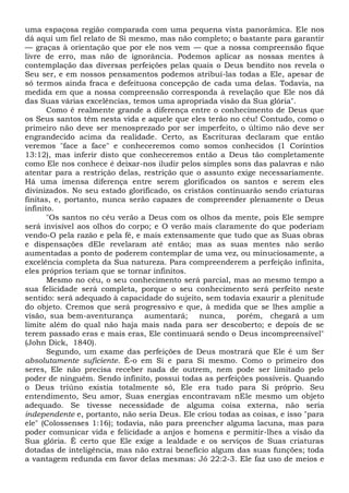 uma espaçosa região comparada com uma pequena vista panorâmica. Ele nos
dá aqui um fiel relato de Si mesmo, mas não completo; o bastante para garantir
— graças à orientação que por ele nos vem — que a nossa compreensão fique
livre de erro, mas não de ignorância. Podemos aplicar as nossas mentes à
contemplação das diversas perfeições pelas quais o Deus bendito nos revela o
Seu ser, e em nossos pensamentos podemos atribuí-las todas a Ele, apesar de
só termos ainda fraca e defeituosa concepção de cada uma delas. Todavia, na
medida em que a nossa compreensão corresponda à revelação que Ele nos dá
das Suas várias excelências, temos uma apropriada visão da Sua glória".
Como é realmente grande a diferença entre o conhecimento de Deus que
os Seus santos têm nesta vida e aquele que eles terão no céu! Contudo, como o
primeiro não deve ser menosprezado por ser imperfeito, o último não deve ser
engrandecido acima da realidade. Certo, as Escrituras declaram que então
veremos "face a face" e conheceremos como somos conhecidos (1 Coríntios
13:12), mas inferir disto que conheceremos então a Deus tão completamente
como Ele nos conhece é deixar-nos iludir pelos simples sons das palavras e não
atentar para a restrição delas, restrição que o assunto exige necessariamente.
Há uma imensa diferença entre serem glorificados os santos e serem eles
divinizados. No seu estado glorificado, os cristãos continuarão sendo criaturas
finitas, e, portanto, nunca serão capazes de compreender plenamente o Deus
infinito.
"Os santos no céu verão a Deus com os olhos da mente, pois Ele sempre
será invisível aos olhos do corpo; e O verão mais claramente do que poderiam
vendo-O pela razão e pela fé, e mais extensamente que tudo que as Suas obras
e dispensações dEle revelaram até então; mas as suas mentes não serão
aumentadas a ponto de poderem contemplar de uma vez, ou minuciosamente, a
excelência completa da Sua natureza. Para compreenderem a perfeição infinita,
eles próprios teriam que se tornar infinitos.
Mesmo no céu, o seu conhecimento será parcial, mas ao mesmo tempo a
sua felicidade será completa, porque o seu conhecimento será perfeito neste
sentido: será adequado à capacidade do sujeito, sem todavia exaurir a plenitude
do objeto. Cremos que será progressivo e que, à medida que se lhes amplie a
visão, sua bem-aventurança aumentará; nunca, porém, chegará a um
limite além do qual não haja mais nada para ser descoberto; e depois de se
terem passado eras e mais eras, Ele continuará sendo o Deus incompreensível"
(John Dick, 1840).
Segundo, um exame das perfeições de Deus mostrará que Ele é um Ser
absolutamente suficiente. É-o em Si e para Si mesmo. Como o primeiro dos
seres, Ele não precisa receber nada de outrem, nem pode ser limitado pelo
poder de ninguém. Sendo infinito, possui todas as perfeições possíveis. Quando
o Deus triúno existia totalmente só, Ele era tudo para Si próprio. Seu
entendimento, Seu amor, Suas energias encontravam nEle mesmo um objeto
adequado. Se tivesse necessidade de alguma coisa externa, não seria
independente e, portanto, não seria Deus. Ele criou todas as coisas, e isso "para
ele" (Colossenses 1:16); todavia, não para preencher alguma lacuna, mas para
poder comunicar vida e felicidade a anjos e homens e permitir-lhes a visão da
Sua glória. Ê certo que Ele exige a lealdade e os serviços de Suas criaturas
dotadas de inteligência, mas não extrai benefício algum das suas funções; toda
a vantagem redunda em favor delas mesmas: Jó 22:2-3. Ele faz uso de meios e
 