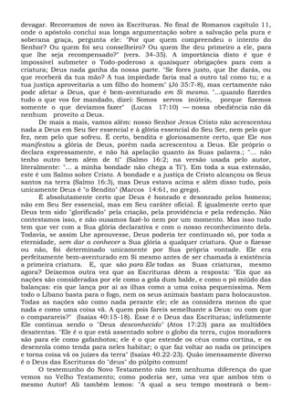 devagar. Recorramos de novo às Escrituras. No final de Romanos capítulo 11,
onde o apóstolo conclui sua longa argumentação sobre a salvação pela pura e
soberana graça, pergunta ele: "Por que quem compreendeu o intento do
Senhor? Ou quem foi seu conselheiro? Ou quem lhe deu primeiro a ele, para
que lhe seja recompensado?" (vers. 34-35). A importância disto é que é
impossível submeter o Todo-poderoso a quaisquer obrigações para com a
criatura; Deus nada ganha da nossa parte. "Se fores justo, que lhe darás, ou
que receberá da tua mão? A tua impiedade faria mal a outro tal como tu; e a
tua justiça aproveitaria a um filho do homem" (Jó 35:7-8), mas certamente não
pode afetar a Deus, que é bem-aventurado em Si mesmo. "...quando fizerdes
tudo o que vos for mandado, dizei: Somos servos inúteis, porque fizemos
somente o que devíamos fazer" (Lucas 17:10) — nossa obediência não dá
nenhum proveito a Deus.
De mais a mais, vamos além: nosso Senhor Jesus Cristo não acrescentou
nada a Deus em Seu Ser essencial e à glória essencial do Seu Ser, nem pelo que
fez, nem pelo que sofreu. É certo, bendita e gloriosamente certo, que Ele nos
manifestou a glória de Deus, porém nada acrescentou a Deus. Ele próprio o
declara expressamente, e não há apelação quanto às Suas palavra.; "... não
tenho outro bem além de ti" (Salmo 16:2; na versão usada pelo autor,
literalmente: "... a minha bondade não chega a Ti"). Em toda a sua extensão,
este é um Salmo sobre Cristo. A bondade e a justiça de Cristo alcançou os Seus
santos na terra (Salmo 16:3), mas Deus estava acima e além disso tudo, pois
unicamente Deus é "o Bendito" (Marcos 14:61, no grego).
É absolutamente certo que Deus é honrado e desonrado pelos homens;
não em Seu Ser essencial, mas em Seu caráter oficial. É igualmente certo que
Deus tem sido "glorificado" pela criação, pela providência e pela redenção. Não
contestamos isso, e não ousamos fazê-lo nem por um momento. Mas isso tudo
tem que ver com a Sua glória declarativa e com o nosso reconhecimento dela.
Todavia, se assim Lhe aprouvesse, Deus poderia ter continuado só, por toda a
eternidade, sem dar a conhecer a Sua glória a qualquer criatura. Que o fizesse
ou não, foi determinado unicamente por Sua própria vontade. Ele era
perfeitamente bem-aventurado em Si mesmo antes de ser chamada à existência
a primeira criatura. E, que são para Ele todas as Suas criaturas, mesmo
agora? Deixemos outra vez que as Escrituras dêem a resposta: "Eis que as
nações são consideradas por ele como a gola dum balde, e como o pó miúdo das
balanças: eis que lança por ai as ilhas como a uma coisa pequeníssima. Nem
todo o Líbano basta para o fogo, nem os seus animais bastam para holocaustos.
Todas as nações são como nada perante ele; ele as considera menos do que
nada e como uma coisa vã. A quem pois fareis semelhante a Deus: ou com que
o comparareis?" (Isaías 40:15-18). Esse é o Deus das Escrituras; infelizmente
Ele continua sendo o "Deus desconhecido" (Atos 17:23) para as multidões
desatentas. "Ele é o que está assentado sobre o globo da terra, cujos moradores
são para ele como gafanhotos; ele é o que estende os céus como cortina, e os
desenrola como tenda para neles habitar; o que faz voltar ao nada os príncipes
e torna coisa vã os juízes da terra" (Isaías 40.22-23). Quão imensamente diverso
é o Deus das Escrituras do "deus" do púlpito comum!
O testemunho do Novo Testamento não tem nenhuma diferença do que
vemos no Velho Testamento; como poderia ser, uma vez que ambos têm o
mesmo Autor! Ali também lemos: "A qual a seu tempo mostrará o bem-
 