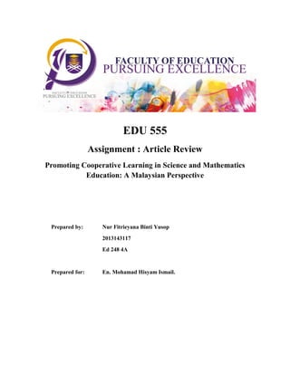 EDU 555
Assignment : Article Review
Promoting Cooperative Learning in Science and Mathematics
Education: A Malaysian Perspective
Prepared by: Nur Fitrieyana Binti Yusop
2013143117
Ed 248 4A
Prepared for: En. Mohamad Hisyam Ismail.
 