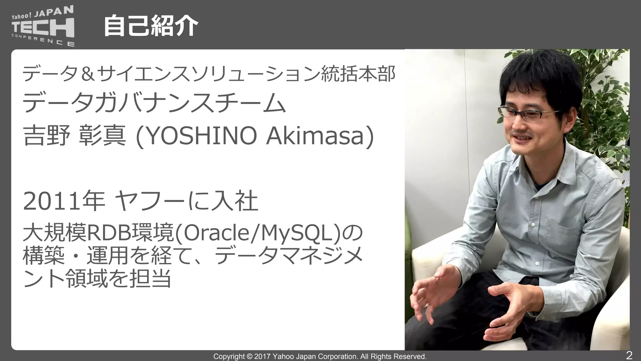 Copyright © 2017 Yahoo Japan Corporation. All Rights Reserved.
自己紹介
2
データ＆サイエンスソリューション統括本部
データガバナンスチーム
吉野 彰真 (YOSHINO Akimasa)
2011年 ヤフーに入社
大規模RDB環境(Oracle/MySQL)の
構築・運用を経て、データマネジメ
ント領域を担当
 