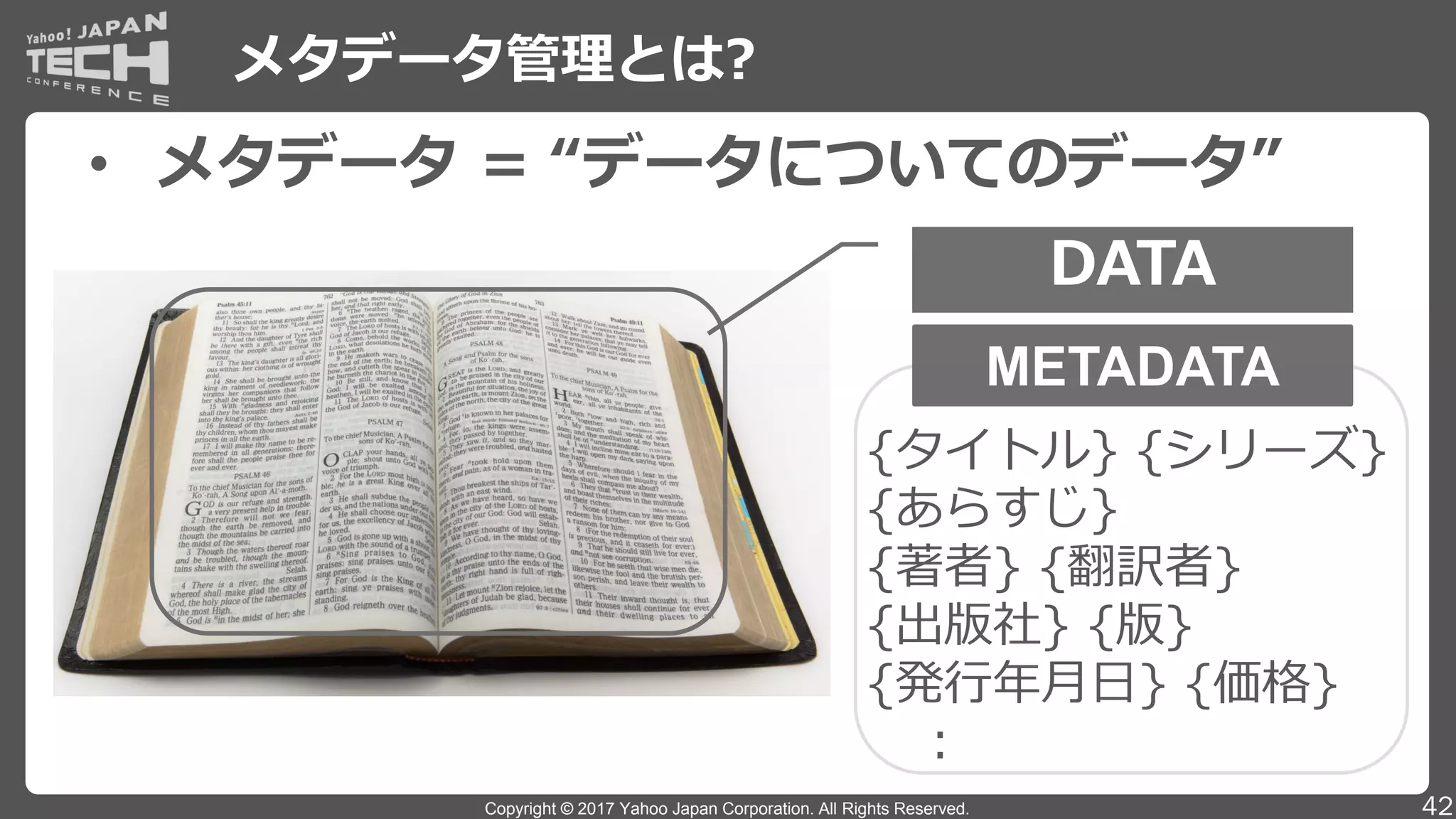 Copyright © 2017 Yahoo Japan Corporation. All Rights Reserved.
メタデータ管理とは?
42
• メタデータ = “データについてのデータ”
DATA
METADATA
{タイトル} {シリーズ}
{あらすじ}
{著者} {翻訳者}
{出版社} {版}
{発行年月日} {価格}
：
 